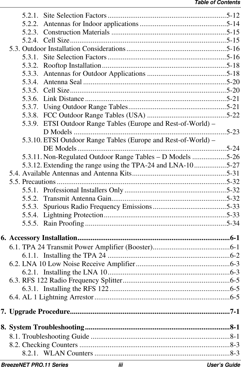 Table of ContentsBreezeNET PRO.11 Series iii User’s Guide5.2.1. Site Selection Factors...............................................................5-125.2.2. Antennas for Indoor applications..............................................5-145.2.3. Construction Materials .............................................................5-155.2.4. Cell Size...................................................................................5-155.3. Outdoor Installation Considerations.....................................................5-165.3.1. Site Selection Factors...............................................................5-165.3.2. Rooftop Installation..................................................................5-185.3.3. Antennas for Outdoor Applications ..........................................5-185.3.4. Antenna Seal ............................................................................5-205.3.5. Cell Size...................................................................................5-205.3.6. Link Distance...........................................................................5-215.3.7. Using Outdoor Range Tables....................................................5-215.3.8. FCC Outdoor Range Tables (USA) ..........................................5-225.3.9. ETSI Outdoor Range Tables (Europe and Rest-of-World) –D Models .................................................................................5-235.3.10. ETSI Outdoor Range Tables (Europe and Rest-of-World) –DE Models...............................................................................5-245.3.11. Non-Regulated Outdoor Range Tables – D Models ..................5-265.3.12. Extending the range using the TPA-24 and LNA-10.................5-275.4. Available Antennas and Antenna Kits..................................................5-315.5. Precautions ..........................................................................................5-325.5.1. Professional Installers Only ......................................................5-325.5.2. Transmit Antenna Gain.............................................................5-325.5.3. Spurious Radio Frequency Emissions.......................................5-335.5.4. Lightning Protection.................................................................5-335.5.5. Rain Proofing...........................................................................5-346. Accessory Installation.................................................................................6-16.1. TPA 24 Transmit Power Amplifier (Booster).........................................6-16.1.1. Installing the TPA 24 .................................................................6-26.2. LNA 10 Low Noise Receive Amplifier..................................................6-36.2.1. Installing the LNA 10.................................................................6-36.3. RFS 122 Radio Frequency Splitter.........................................................6-56.3.1. Installing the RFS 122................................................................6-56.4. AL 1 Lightning Arrestor........................................................................6-57. Upgrade Procedure.....................................................................................7-18. System Troubleshooting.............................................................................8-18.1. Troubleshooting Guide ..........................................................................8-18.2. Checking Counters ................................................................................8-38.2.1. WLAN Counters ........................................................................8-3
