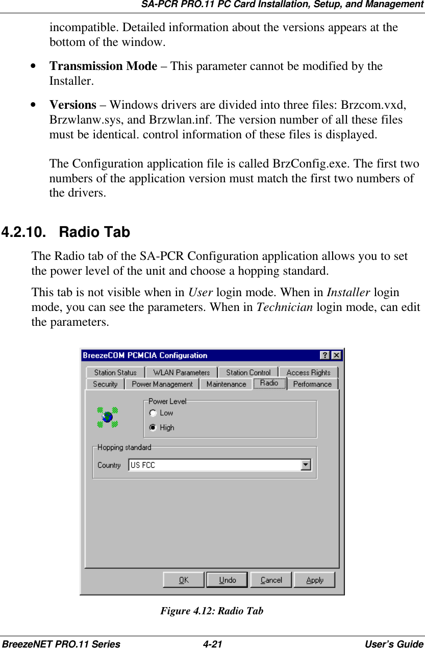SA-PCR PRO.11 PC Card Installation, Setup, and ManagementBreezeNET PRO.11 Series 4-21 User’s Guideincompatible. Detailed information about the versions appears at thebottom of the window.• Transmission Mode – This parameter cannot be modified by theInstaller.• Versions – Windows drivers are divided into three files: Brzcom.vxd,Brzwlanw.sys, and Brzwlan.inf. The version number of all these filesmust be identical. control information of these files is displayed.The Configuration application file is called BrzConfig.exe. The first twonumbers of the application version must match the first two numbers ofthe drivers.4.2.10. Radio TabThe Radio tab of the SA-PCR Configuration application allows you to setthe power level of the unit and choose a hopping standard.This tab is not visible when in User login mode. When in Installer loginmode, you can see the parameters. When in Technician login mode, can editthe parameters.Figure 4.12:Radio Tab