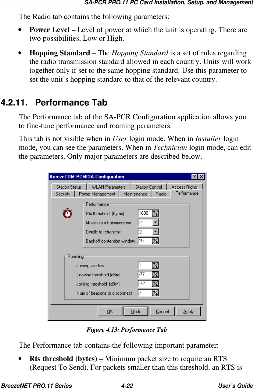 SA-PCR PRO.11 PC Card Installation, Setup, and ManagementBreezeNET PRO.11 Series 4-22 User’s GuideThe Radio tab contains the following parameters:• Power Level – Level of power at which the unit is operating. There aretwo possibilities, Low or High.• Hopping Standard – The Hopping Standard is a set of rules regardingthe radio transmission standard allowed in each country. Units will worktogether only if set to the same hopping standard. Use this parameter toset the unit’s hopping standard to that of the relevant country.4.2.11. Performance TabThe Performance tab of the SA-PCR Configuration application allows youto fine-tune performance and roaming parameters.This tab is not visible when in User login mode. When in Installer loginmode, you can see the parameters. When in Technician login mode, can editthe parameters. Only major parameters are described below.Figure 4.13:Performance TabThe Performance tab contains the following important parameter:• Rts threshold (bytes) – Minimum packet size to require an RTS(Request To Send). For packets smaller than this threshold, an RTS is