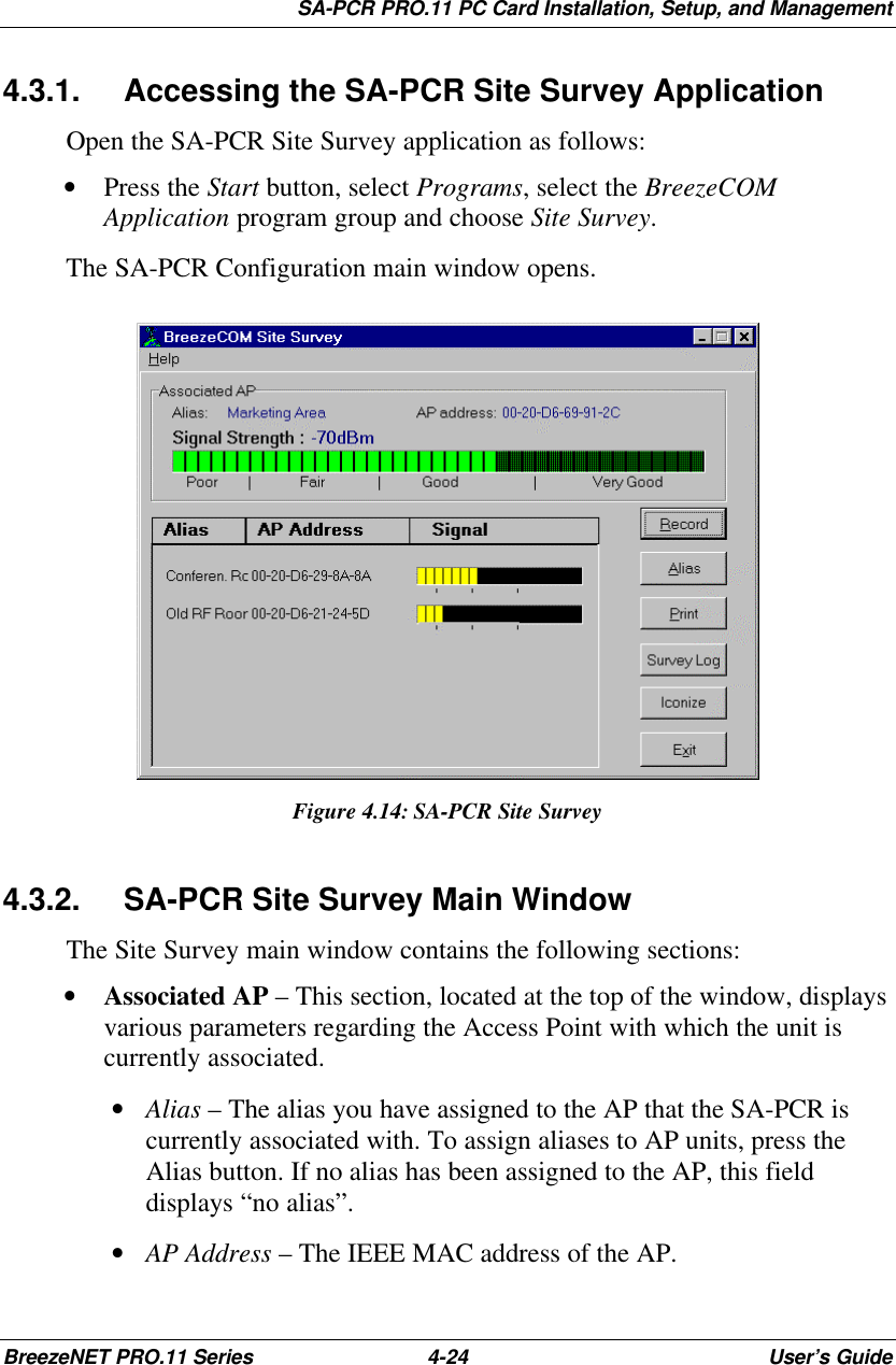 SA-PCR PRO.11 PC Card Installation, Setup, and ManagementBreezeNET PRO.11 Series 4-24 User’s Guide4.3.1. Accessing the SA-PCR Site Survey ApplicationOpen the SA-PCR Site Survey application as follows:• Press the Start button, select Programs, select the BreezeCOMApplication program group and choose Site Survey.The SA-PCR Configuration main window opens.Figure 4.14:SA-PCR Site Survey4.3.2. SA-PCR Site Survey Main WindowThe Site Survey main window contains the following sections:• Associated AP – This section, located at the top of the window, displaysvarious parameters regarding the Access Point with which the unit iscurrently associated. • Alias – The alias you have assigned to the AP that the SA-PCR iscurrently associated with. To assign aliases to AP units, press theAlias button. If no alias has been assigned to the AP, this fielddisplays “no alias”. • AP Address – The IEEE MAC address of the AP.