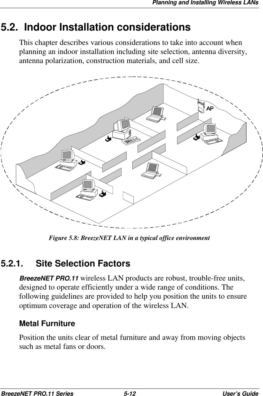 Planning and Installing Wireless LANsBreezeNET PRO.11 Series 5-12 User’s Guide5.2. Indoor Installation considerationsThis chapter describes various considerations to take into account whenplanning an indoor installation including site selection, antenna diversity,antenna polarization, construction materials, and cell size.Figure 5.8: BreezeNET LAN in a typical office environment5.2.1. Site Selection FactorsBreezeNET PRO.11 wireless LAN products are robust, trouble-free units,designed to operate efficiently under a wide range of conditions. Thefollowing guidelines are provided to help you position the units to ensureoptimum coverage and operation of the wireless LAN.Metal FurniturePosition the units clear of metal furniture and away from moving objectssuch as metal fans or doors.
