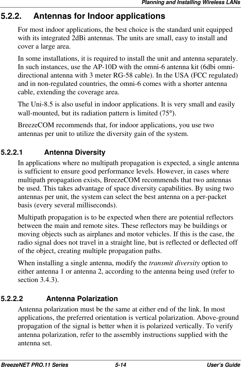 Planning and Installing Wireless LANsBreezeNET PRO.11 Series 5-14 User’s Guide5.2.2. Antennas for Indoor applicationsFor most indoor applications, the best choice is the standard unit equippedwith its integrated 2dBi antennas. The units are small, easy to install andcover a large area.In some installations, it is required to install the unit and antenna separately.In such instances, use the AP-10D with the omni-6 antenna kit (6dbi omni-directional antenna with 3 meter RG-58 cable). In the USA (FCC regulated)and in non-regulated countries, the omni-6 comes with a shorter antennacable, extending the coverage area.The Uni-8.5 is also useful in indoor applications. It is very small and easilywall-mounted, but its radiation pattern is limited (75°).BreezeCOM recommends that, for indoor applications, you use twoantennas per unit to utilize the diversity gain of the system.5.2.2.1 Antenna DiversityIn applications where no multipath propagation is expected, a single antennais sufficient to ensure good performance levels. However, in cases wheremultipath propagation exists, BreezeCOM recommends that two antennasbe used. This takes advantage of space diversity capabilities. By using twoantennas per unit, the system can select the best antenna on a per-packetbasis (every several milliseconds).Multipath propagation is to be expected when there are potential reflectorsbetween the main and remote sites. These reflectors may be buildings ormoving objects such as airplanes and motor vehicles. If this is the case, theradio signal does not travel in a straight line, but is reflected or deflected offof the object, creating multiple propagation paths.When installing a single antenna, modify the transmit diversity option toeither antenna 1 or antenna 2, according to the antenna being used (refer tosection 3.4.3).5.2.2.2  Antenna PolarizationAntenna polarization must be the same at either end of the link. In mostapplications, the preferred orientation is vertical polarization. Above-groundpropagation of the signal is better when it is polarized vertically. To verifyantenna polarization, refer to the assembly instructions supplied with theantenna set.