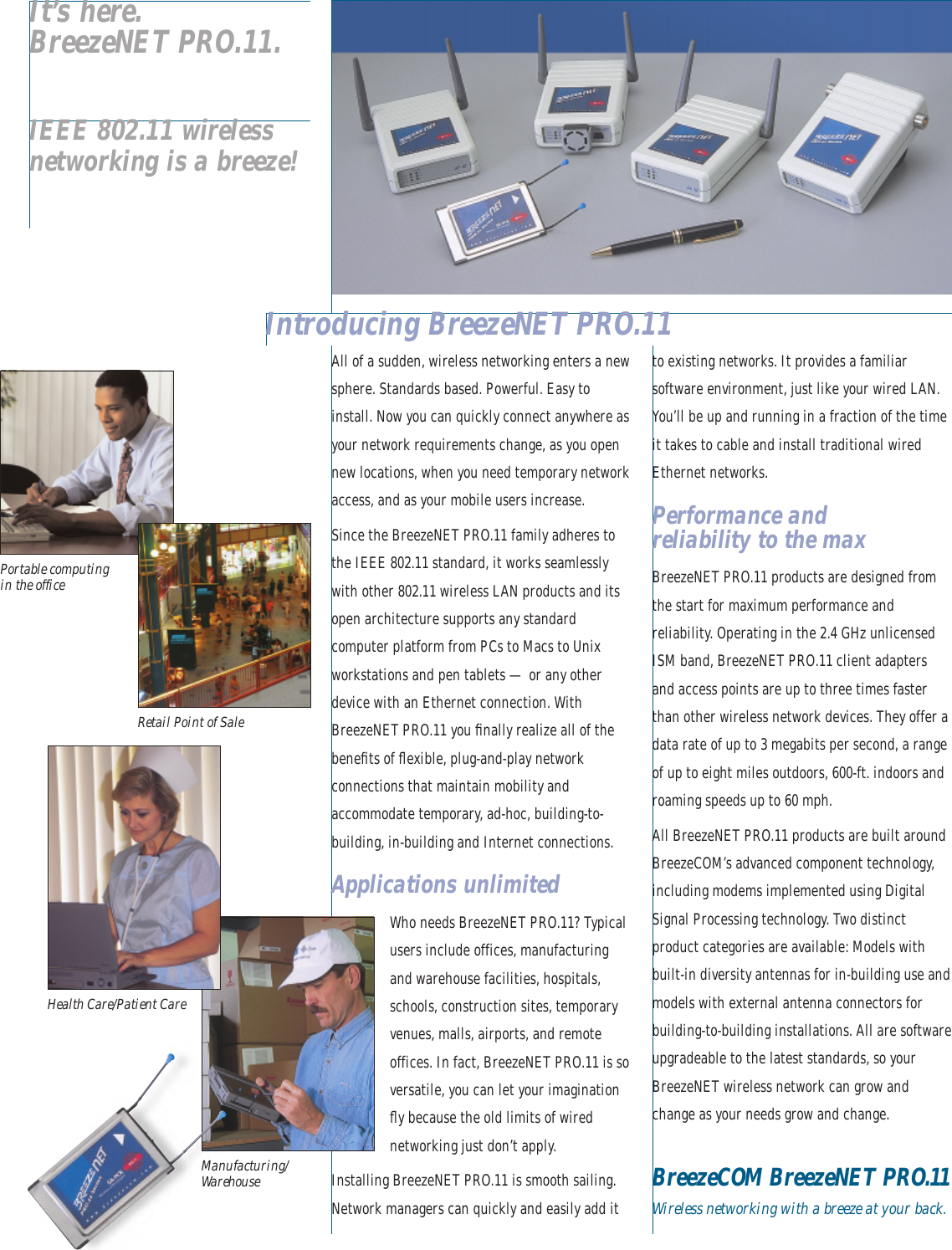 All of a sudden, wireless networking enters a newsphere. Standards based. Powerful. Easy toinstall. Now you can quickly connect anywhere asyour network requirements change, as you opennew locations, when you need temporary networkaccess, and as your mobile users increase.Since the BreezeNET PRO.11 family adheres tothe IEEE 802.11 standard, it works seamlesslywith other 802.11 wireless LAN products and itsopen architecture supports any standardcomputer platform from PCs to Macs to Unixworkstations and pen tablets — or any otherdevice with an Ethernet connection. WithBreezeNET PRO.11 you ﬁnally realize all of thebeneﬁts of ﬂexible, plug-and-play networkconnections that maintain mobility andaccommodate temporary, ad-hoc, building-to-building, in-building and Internet connections.Applications unlimitedWho needs BreezeNET PRO.11? Typicalusers include offices, manufacturingand warehouse facilities, hospitals,schools, construction sites, temporaryvenues, malls, airports, and remoteoffices. In fact, BreezeNET PRO.11 is soversatile, you can let your imaginationﬂy because the old limits of wirednetworking just don’t apply.Installing BreezeNET PRO.11 is smooth sailing.Network managers can quickly and easily add itto existing networks. It provides a familiarsoftware environment, just like your wired LAN.You’ll be up and running in a fraction of the timeit takes to cable and install traditional wiredEthernet networks.Performance and reliability to the maxBreezeNET PRO.11 products are designed fromthe start for maximum performance andreliability. Operating in the 2.4 GHz unlicensedISM band, BreezeNET PRO.11 client adaptersand access points are up to three times fasterthan other wireless network devices. They offer adata rate of up to 3 megabits per second, a rangeof up to eight miles outdoors, 600-ft. indoors androaming speeds up to 60 mph. All BreezeNET PRO.11 products are built aroundBreezeCOM’s advanced component technology,including modems implemented using DigitalSignal Processing technology. Two distinctproduct categories are available: Models withbuilt-in diversity antennas for in-building use andmodels with external antenna connectors forbuilding-to-building installations. All are softwareupgradeable to the latest standards, so yourBreezeNET wireless network can grow andchange as your needs grow and change.BreezeCOM BreezeNET PRO.11Wireless networking with a breeze at your back.Introducing BreezeNET PRO.11IEEE 802.11 wirelessnetworking is a breeze!It’s here.BreezeNET PRO.11.Manufacturing/WarehousePortable computingin the officeRetail Point of SaleHealth Care/Patient Care