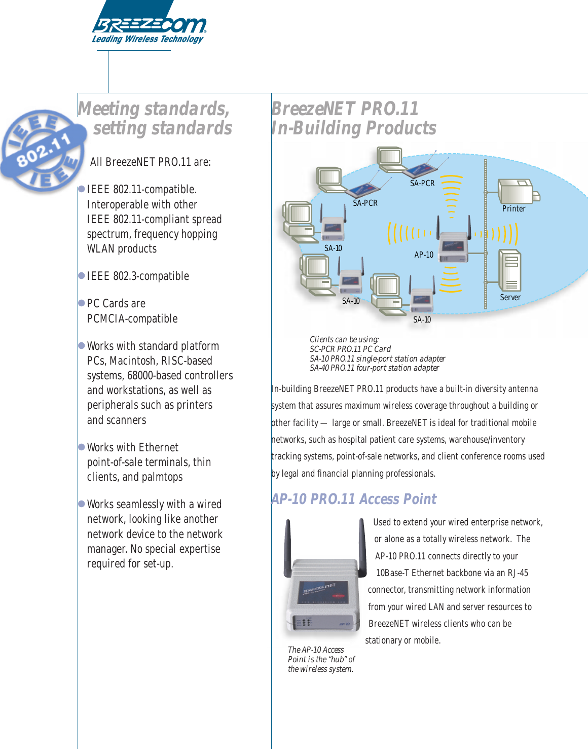 Meeting standards,setting standardsAll BreezeNET PRO.11 are:●IEEE 802.11-compatible.Interoperable with other IEEE 802.11-compliant spreadspectrum, frequency hoppingWLAN products●IEEE 802.3-compatible●PC Cards are PCMCIA-compatible●Works with standard platformPCs, Macintosh, RISC-basedsystems, 68000-based controllersand workstations, as well asperipherals such as printers and scanners ●Works with Ethernet point-of-sale terminals, thinclients, and palmtops●Works seamlessly with a wirednetwork, looking like anothernetwork device to the networkmanager. No special expertiserequired for set-up.BreezeNET PRO.11 In-Building ProductsClients can be using:SC-PCR PRO.11 PC CardSA-10 PRO.11 single-port station adapterSA-40 PRO.11 four-port station adapterIn-building BreezeNET PRO.11 products have a built-in diversity antennasystem that assures maximum wireless coverage throughout a building orother facility — large or small. BreezeNET is ideal for traditional mobilenetworks, such as hospital patient care systems, warehouse/inventorytracking systems, point-of-sale networks, and client conference rooms usedby legal and ﬁnancial planning professionals.AP-10 PRO.11 Access PointUsed to extend your wired enterprise network,or alone as a totally wireless network.  The AP-10 PRO.11 connects directly to your10Base-T Ethernet backbone via an RJ-45connector, transmitting network informationfrom your wired LAN and server resources toBreezeNET wireless clients who can bestationary or mobile. ServerPrinterAP-10SA-10SA-10SA-10SA-PCRSA-PCRThe AP-10 AccessPoint is the “hub” ofthe wireless system.