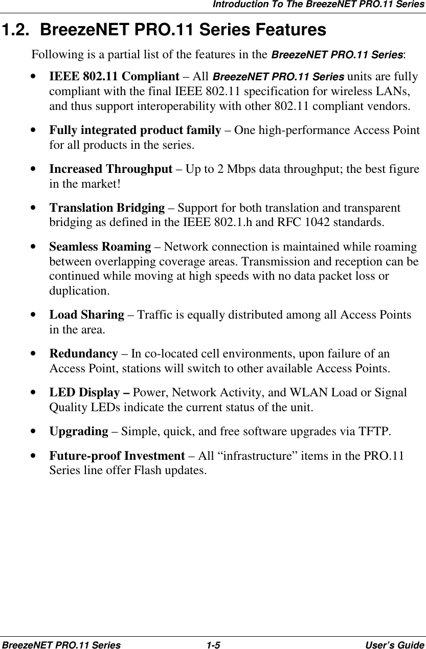 Introduction To The BreezeNET PRO.11 SeriesBreezeNET PRO.11 Series 1-5 User’s Guide1.2.  BreezeNET PRO.11 Series FeaturesFollowing is a partial list of the features in the BreezeNET PRO.11 Series:• IEEE 802.11 Compliant – All BreezeNET PRO.11 Series units are fullycompliant with the final IEEE 802.11 specification for wireless LANs,and thus support interoperability with other 802.11 compliant vendors.• Fully integrated product family – One high-performance Access Pointfor all products in the series.• Increased Throughput – Up to 2 Mbps data throughput; the best figurein the market!• Translation Bridging – Support for both translation and transparentbridging as defined in the IEEE 802.1.h and RFC 1042 standards.• Seamless Roaming – Network connection is maintained while roamingbetween overlapping coverage areas. Transmission and reception can becontinued while moving at high speeds with no data packet loss orduplication.• Load Sharing – Traffic is equally distributed among all Access Pointsin the area.• Redundancy – In co-located cell environments, upon failure of anAccess Point, stations will switch to other available Access Points.• LED Display – Power, Network Activity, and WLAN Load or SignalQuality LEDs indicate the current status of the unit.• Upgrading – Simple, quick, and free software upgrades via TFTP.• Future-proof Investment – All “infrastructure” items in the PRO.11Series line offer Flash updates.