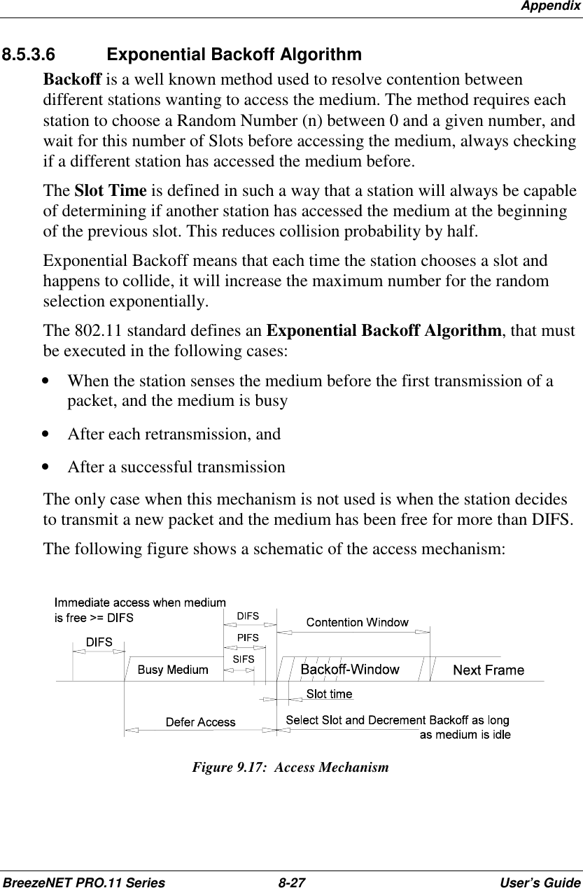 AppendixBreezeNET PRO.11 Series 8-27 User’s Guide8.5.3.6  Exponential Backoff AlgorithmBackoff is a well known method used to resolve contention betweendifferent stations wanting to access the medium. The method requires eachstation to choose a Random Number (n) between 0 and a given number, andwait for this number of Slots before accessing the medium, always checkingif a different station has accessed the medium before.The Slot Time is defined in such a way that a station will always be capableof determining if another station has accessed the medium at the beginningof the previous slot. This reduces collision probability by half.Exponential Backoff means that each time the station chooses a slot andhappens to collide, it will increase the maximum number for the randomselection exponentially.The 802.11 standard defines an Exponential Backoff Algorithm, that mustbe executed in the following cases:• When the station senses the medium before the first transmission of apacket, and the medium is busy• After each retransmission, and• After a successful transmissionThe only case when this mechanism is not used is when the station decidesto transmit a new packet and the medium has been free for more than DIFS.The following figure shows a schematic of the access mechanism:Figure 9.17:  Access Mechanism