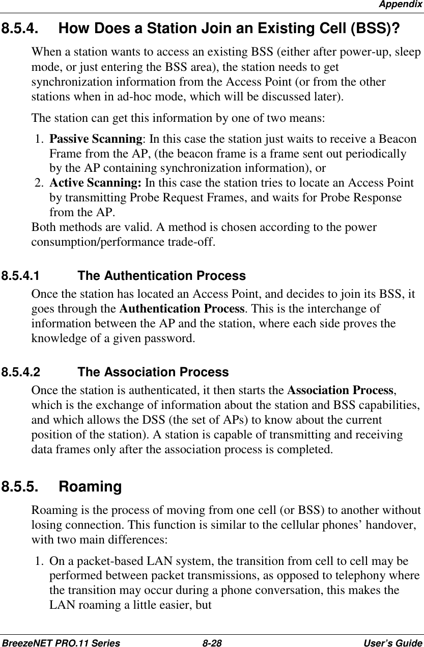 AppendixBreezeNET PRO.11 Series 8-28 User’s Guide8.5.4.  How Does a Station Join an Existing Cell (BSS)?When a station wants to access an existing BSS (either after power-up, sleepmode, or just entering the BSS area), the station needs to getsynchronization information from the Access Point (or from the otherstations when in ad-hoc mode, which will be discussed later).The station can get this information by one of two means: 1.  Passive Scanning: In this case the station just waits to receive a BeaconFrame from the AP, (the beacon frame is a frame sent out periodicallyby the AP containing synchronization information), or 2.  Active Scanning: In this case the station tries to locate an Access Pointby transmitting Probe Request Frames, and waits for Probe Responsefrom the AP.Both methods are valid. A method is chosen according to the powerconsumption/performance trade-off.8.5.4.1 The Authentication ProcessOnce the station has located an Access Point, and decides to join its BSS, itgoes through the Authentication Process. This is the interchange ofinformation between the AP and the station, where each side proves theknowledge of a given password.8.5.4.2 The Association ProcessOnce the station is authenticated, it then starts the Association Process,which is the exchange of information about the station and BSS capabilities,and which allows the DSS (the set of APs) to know about the currentposition of the station). A station is capable of transmitting and receivingdata frames only after the association process is completed.8.5.5. RoamingRoaming is the process of moving from one cell (or BSS) to another withoutlosing connection. This function is similar to the cellular phones’ handover,with two main differences: 1.  On a packet-based LAN system, the transition from cell to cell may beperformed between packet transmissions, as opposed to telephony wherethe transition may occur during a phone conversation, this makes theLAN roaming a little easier, but