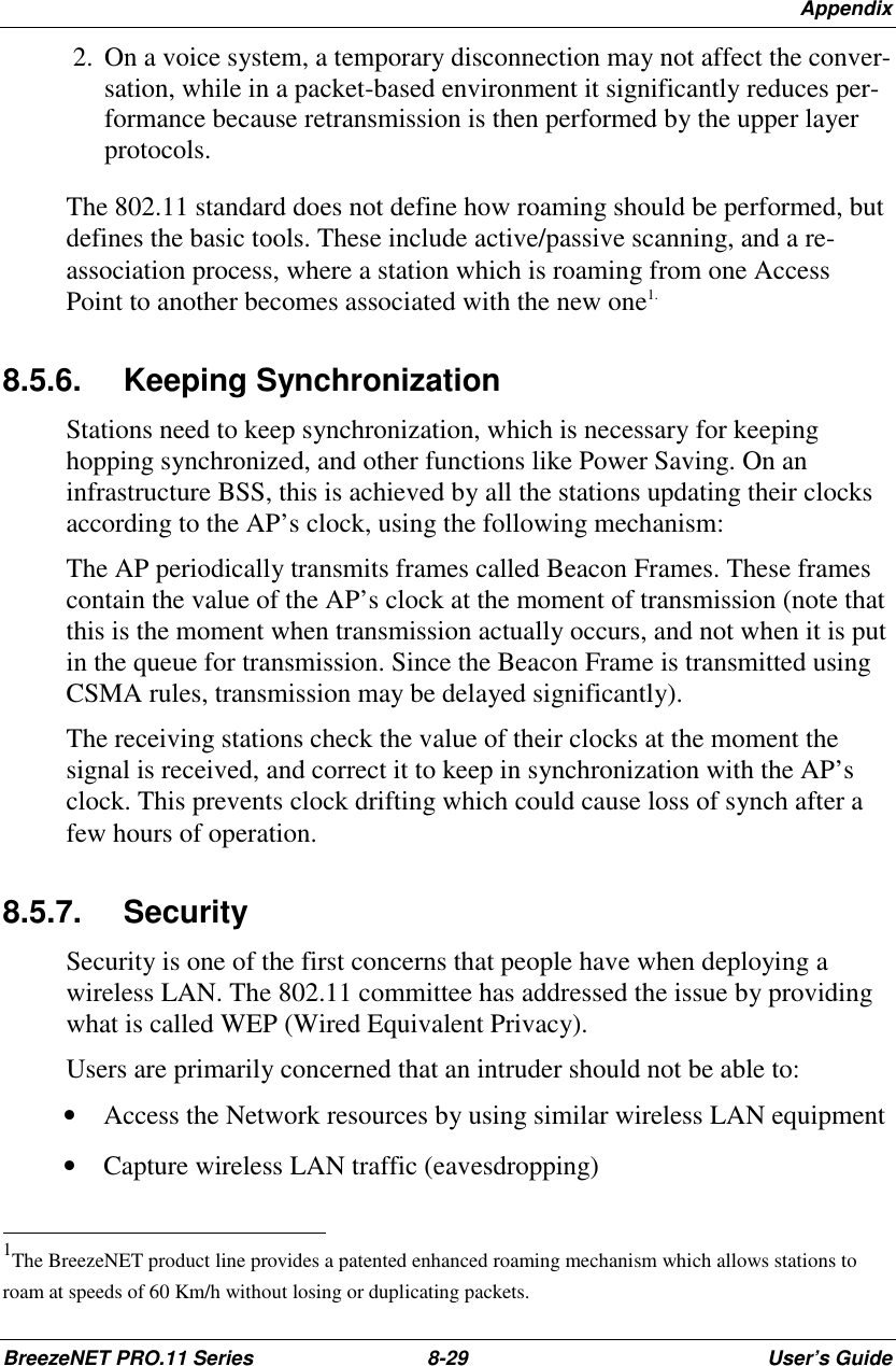 AppendixBreezeNET PRO.11 Series 8-29 User’s Guide 2.  On a voice system, a temporary disconnection may not affect the conver-sation, while in a packet-based environment it significantly reduces per-formance because retransmission is then performed by the upper layerprotocols.The 802.11 standard does not define how roaming should be performed, butdefines the basic tools. These include active/passive scanning, and a re-association process, where a station which is roaming from one AccessPoint to another becomes associated with the new one1.8.5.6. Keeping SynchronizationStations need to keep synchronization, which is necessary for keepinghopping synchronized, and other functions like Power Saving. On aninfrastructure BSS, this is achieved by all the stations updating their clocksaccording to the AP’s clock, using the following mechanism:The AP periodically transmits frames called Beacon Frames. These framescontain the value of the AP’s clock at the moment of transmission (note thatthis is the moment when transmission actually occurs, and not when it is putin the queue for transmission. Since the Beacon Frame is transmitted usingCSMA rules, transmission may be delayed significantly).The receiving stations check the value of their clocks at the moment thesignal is received, and correct it to keep in synchronization with the AP’sclock. This prevents clock drifting which could cause loss of synch after afew hours of operation.8.5.7. SecuritySecurity is one of the first concerns that people have when deploying awireless LAN. The 802.11 committee has addressed the issue by providingwhat is called WEP (Wired Equivalent Privacy).Users are primarily concerned that an intruder should not be able to:• Access the Network resources by using similar wireless LAN equipment• Capture wireless LAN traffic (eavesdropping)                                                          1The BreezeNET product line provides a patented enhanced roaming mechanism which allows stations toroam at speeds of 60 Km/h without losing or duplicating packets.