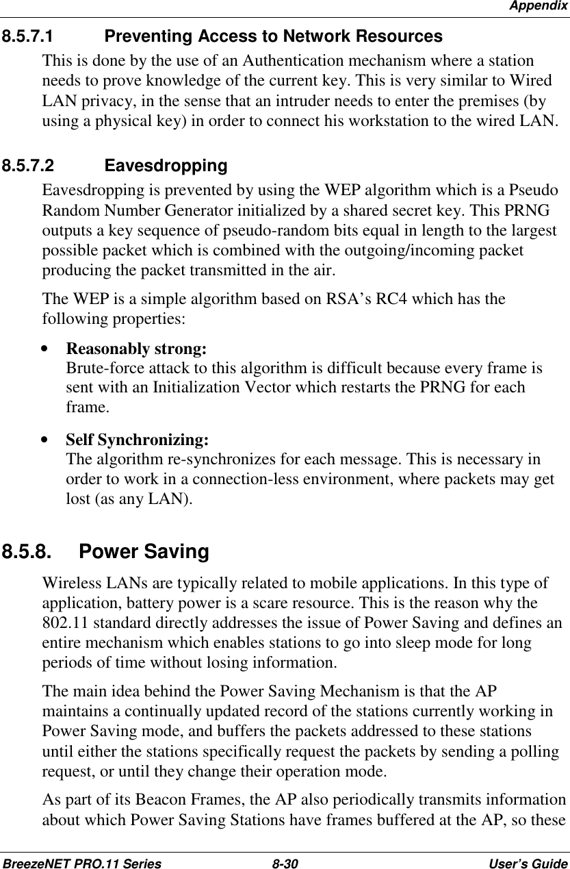 AppendixBreezeNET PRO.11 Series 8-30 User’s Guide8.5.7.1  Preventing Access to Network ResourcesThis is done by the use of an Authentication mechanism where a stationneeds to prove knowledge of the current key. This is very similar to WiredLAN privacy, in the sense that an intruder needs to enter the premises (byusing a physical key) in order to connect his workstation to the wired LAN.8.5.7.2 EavesdroppingEavesdropping is prevented by using the WEP algorithm which is a PseudoRandom Number Generator initialized by a shared secret key. This PRNGoutputs a key sequence of pseudo-random bits equal in length to the largestpossible packet which is combined with the outgoing/incoming packetproducing the packet transmitted in the air.The WEP is a simple algorithm based on RSA’s RC4 which has thefollowing properties:• Reasonably strong:Brute-force attack to this algorithm is difficult because every frame issent with an Initialization Vector which restarts the PRNG for eachframe.• Self Synchronizing:The algorithm re-synchronizes for each message. This is necessary inorder to work in a connection-less environment, where packets may getlost (as any LAN).8.5.8. Power SavingWireless LANs are typically related to mobile applications. In this type ofapplication, battery power is a scare resource. This is the reason why the802.11 standard directly addresses the issue of Power Saving and defines anentire mechanism which enables stations to go into sleep mode for longperiods of time without losing information.The main idea behind the Power Saving Mechanism is that the APmaintains a continually updated record of the stations currently working inPower Saving mode, and buffers the packets addressed to these stationsuntil either the stations specifically request the packets by sending a pollingrequest, or until they change their operation mode.As part of its Beacon Frames, the AP also periodically transmits informationabout which Power Saving Stations have frames buffered at the AP, so these