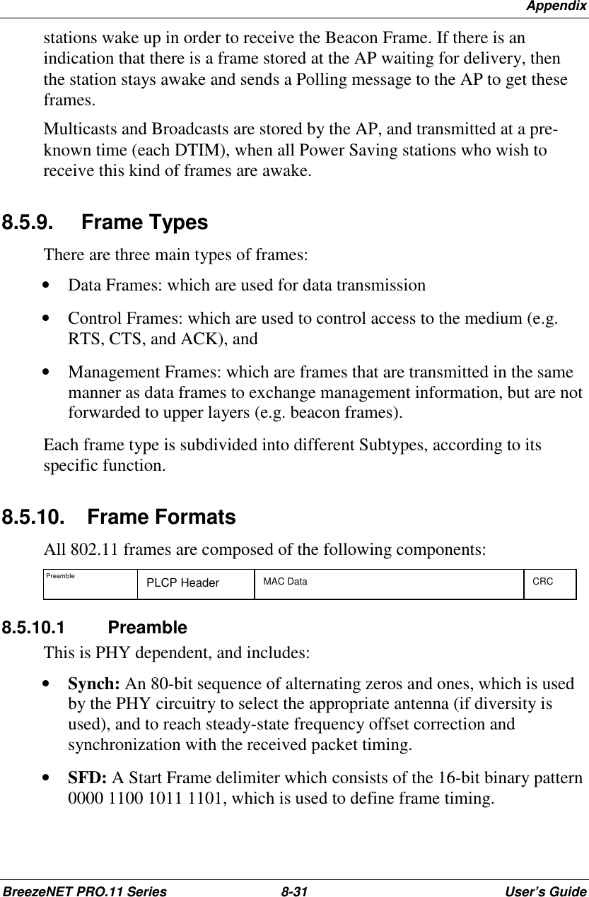 AppendixBreezeNET PRO.11 Series 8-31 User’s Guidestations wake up in order to receive the Beacon Frame. If there is anindication that there is a frame stored at the AP waiting for delivery, thenthe station stays awake and sends a Polling message to the AP to get theseframes.Multicasts and Broadcasts are stored by the AP, and transmitted at a pre-known time (each DTIM), when all Power Saving stations who wish toreceive this kind of frames are awake.8.5.9. Frame TypesThere are three main types of frames:• Data Frames: which are used for data transmission• Control Frames: which are used to control access to the medium (e.g.RTS, CTS, and ACK), and• Management Frames: which are frames that are transmitted in the samemanner as data frames to exchange management information, but are notforwarded to upper layers (e.g. beacon frames).Each frame type is subdivided into different Subtypes, according to itsspecific function.8.5.10.   Frame FormatsAll 802.11 frames are composed of the following components:Preamble PLCP Header MAC Data CRC8.5.10.1 PreambleThis is PHY dependent, and includes:• Synch: An 80-bit sequence of alternating zeros and ones, which is usedby the PHY circuitry to select the appropriate antenna (if diversity isused), and to reach steady-state frequency offset correction andsynchronization with the received packet timing.• SFD: A Start Frame delimiter which consists of the 16-bit binary pattern0000 1100 1011 1101, which is used to define frame timing.