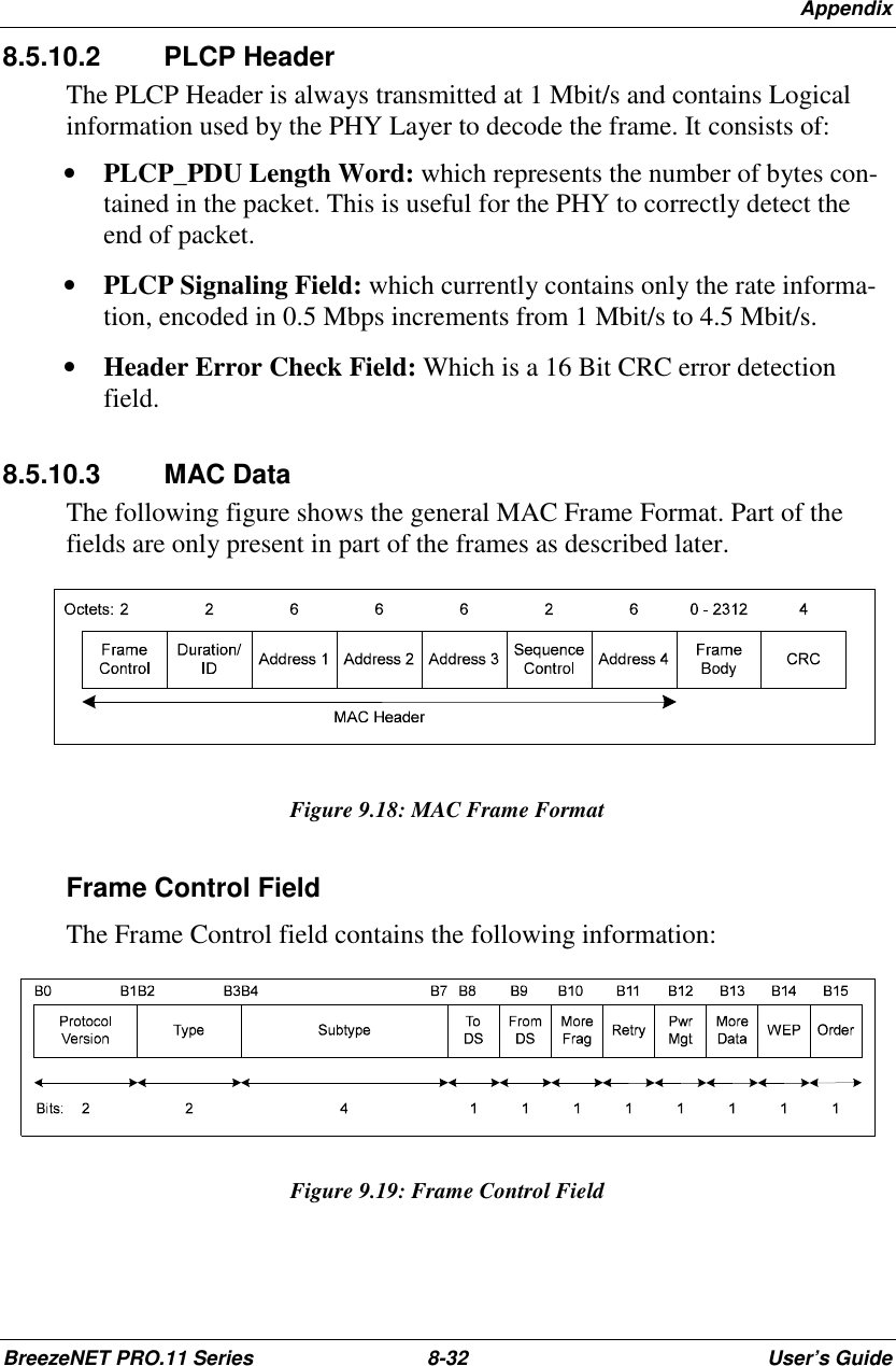 AppendixBreezeNET PRO.11 Series 8-32 User’s Guide8.5.10.2 PLCP HeaderThe PLCP Header is always transmitted at 1 Mbit/s and contains Logicalinformation used by the PHY Layer to decode the frame. It consists of:• PLCP_PDU Length Word: which represents the number of bytes con-tained in the packet. This is useful for the PHY to correctly detect theend of packet.• PLCP Signaling Field: which currently contains only the rate informa-tion, encoded in 0.5 Mbps increments from 1 Mbit/s to 4.5 Mbit/s.• Header Error Check Field: Which is a 16 Bit CRC error detectionfield.8.5.10.3 MAC DataThe following figure shows the general MAC Frame Format. Part of thefields are only present in part of the frames as described later.Figure 9.18: MAC Frame FormatFrame Control FieldThe Frame Control field contains the following information:Figure 9.19: Frame Control Field