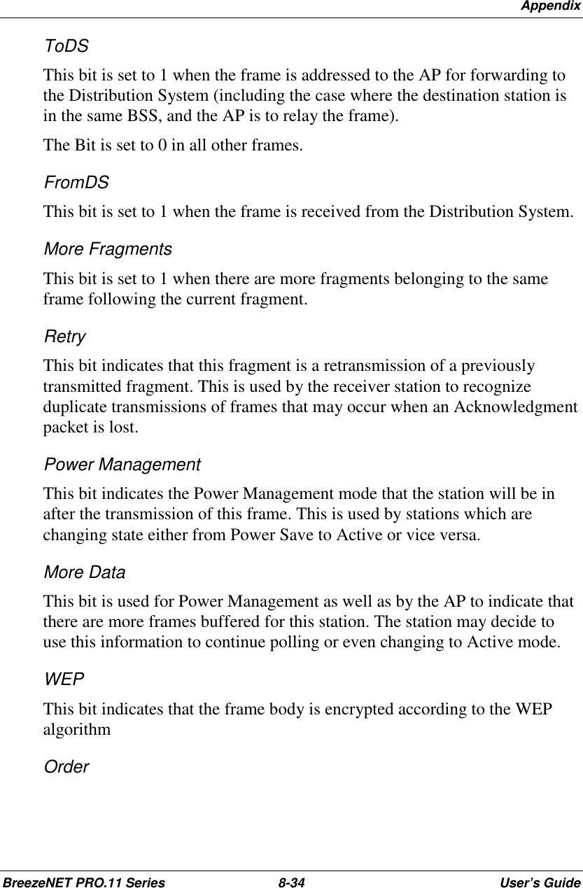 AppendixBreezeNET PRO.11 Series 8-34 User’s GuideToDSThis bit is set to 1 when the frame is addressed to the AP for forwarding tothe Distribution System (including the case where the destination station isin the same BSS, and the AP is to relay the frame).The Bit is set to 0 in all other frames.FromDSThis bit is set to 1 when the frame is received from the Distribution System.More FragmentsThis bit is set to 1 when there are more fragments belonging to the sameframe following the current fragment.RetryThis bit indicates that this fragment is a retransmission of a previouslytransmitted fragment. This is used by the receiver station to recognizeduplicate transmissions of frames that may occur when an Acknowledgmentpacket is lost.Power ManagementThis bit indicates the Power Management mode that the station will be inafter the transmission of this frame. This is used by stations which arechanging state either from Power Save to Active or vice versa.More DataThis bit is used for Power Management as well as by the AP to indicate thatthere are more frames buffered for this station. The station may decide touse this information to continue polling or even changing to Active mode.WEPThis bit indicates that the frame body is encrypted according to the WEPalgorithmOrder