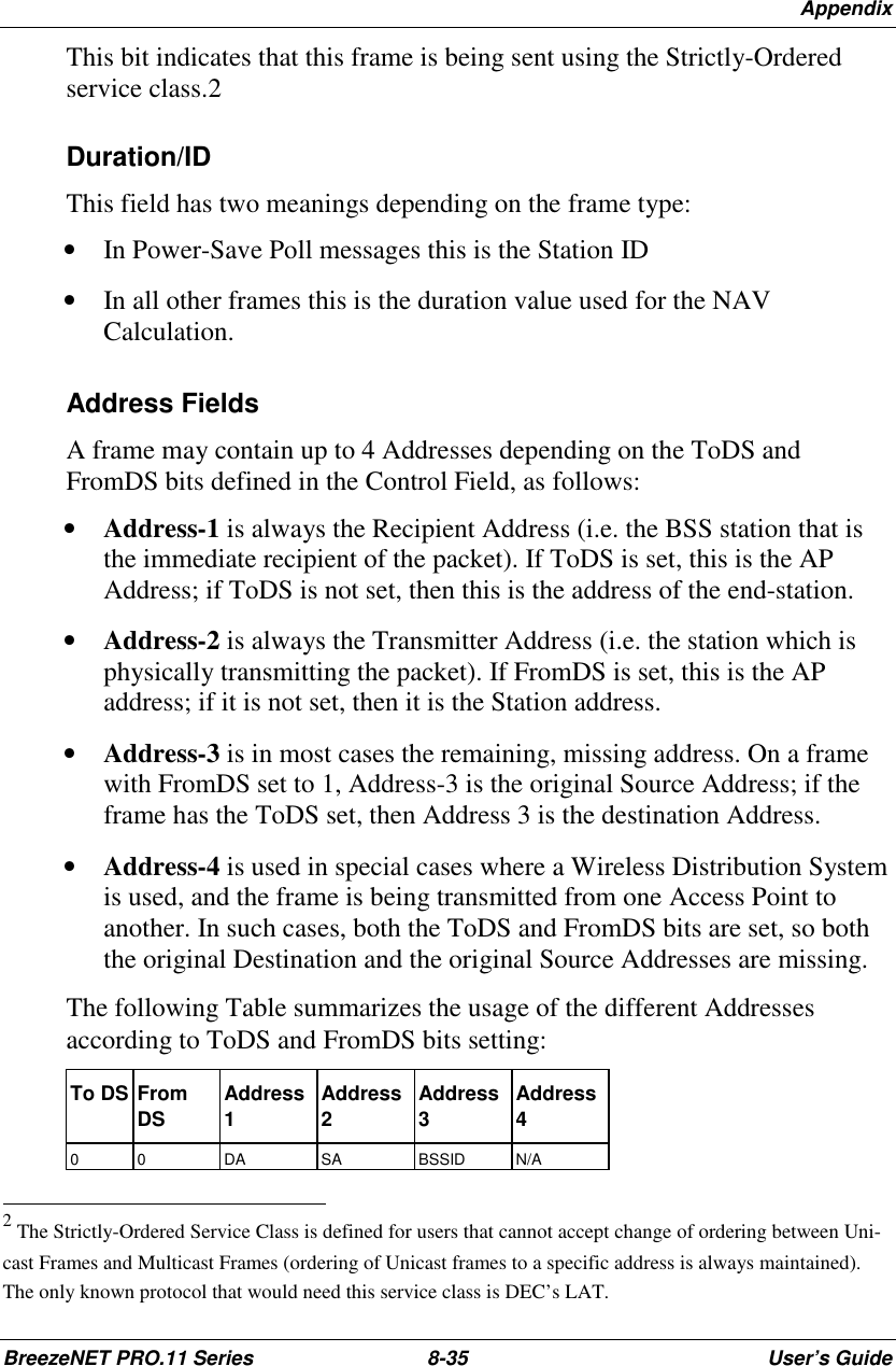 AppendixBreezeNET PRO.11 Series 8-35 User’s GuideThis bit indicates that this frame is being sent using the Strictly-Orderedservice class.2Duration/IDThis field has two meanings depending on the frame type:• In Power-Save Poll messages this is the Station ID• In all other frames this is the duration value used for the NAVCalculation.Address FieldsA frame may contain up to 4 Addresses depending on the ToDS andFromDS bits defined in the Control Field, as follows:• Address-1 is always the Recipient Address (i.e. the BSS station that isthe immediate recipient of the packet). If ToDS is set, this is the APAddress; if ToDS is not set, then this is the address of the end-station.• Address-2 is always the Transmitter Address (i.e. the station which isphysically transmitting the packet). If FromDS is set, this is the APaddress; if it is not set, then it is the Station address.• Address-3 is in most cases the remaining, missing address. On a framewith FromDS set to 1, Address-3 is the original Source Address; if theframe has the ToDS set, then Address 3 is the destination Address.• Address-4 is used in special cases where a Wireless Distribution Systemis used, and the frame is being transmitted from one Access Point toanother. In such cases, both the ToDS and FromDS bits are set, so boththe original Destination and the original Source Addresses are missing.The following Table summarizes the usage of the different Addressesaccording to ToDS and FromDS bits setting:To DS FromDS Address1Address2Address3Address40 0 DA SA BSSID N/A                                                          2 The Strictly-Ordered Service Class is defined for users that cannot accept change of ordering between Uni-cast Frames and Multicast Frames (ordering of Unicast frames to a specific address is always maintained).The only known protocol that would need this service class is DEC’s LAT.