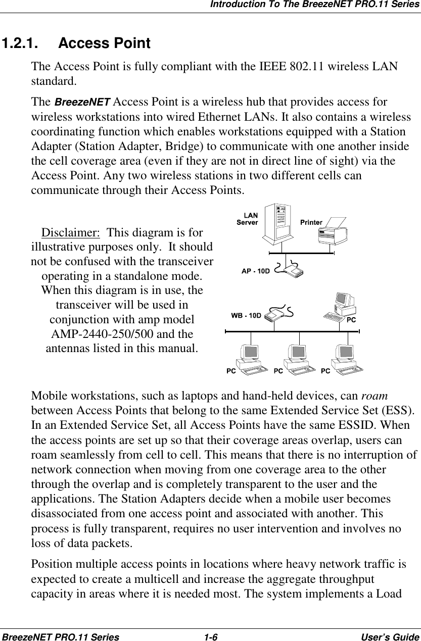 Introduction To The BreezeNET PRO.11 SeriesBreezeNET PRO.11 Series 1-6 User’s Guide1.2.1. Access PointThe Access Point is fully compliant with the IEEE 802.11 wireless LANstandard.The BreezeNET Access Point is a wireless hub that provides access forwireless workstations into wired Ethernet LANs. It also contains a wirelesscoordinating function which enables workstations equipped with a StationAdapter (Station Adapter, Bridge) to communicate with one another insidethe cell coverage area (even if they are not in direct line of sight) via theAccess Point. Any two wireless stations in two different cells cancommunicate through their Access Points.Disclaimer:  This diagram is forillustrative purposes only.  It shouldnot be confused with the transceiveroperating in a standalone mode.When this diagram is in use, thetransceiver will be used inconjunction with amp modelAMP-2440-250/500 and theantennas listed in this manual.Mobile workstations, such as laptops and hand-held devices, can roambetween Access Points that belong to the same Extended Service Set (ESS).In an Extended Service Set, all Access Points have the same ESSID. Whenthe access points are set up so that their coverage areas overlap, users canroam seamlessly from cell to cell. This means that there is no interruption ofnetwork connection when moving from one coverage area to the otherthrough the overlap and is completely transparent to the user and theapplications. The Station Adapters decide when a mobile user becomesdisassociated from one access point and associated with another. Thisprocess is fully transparent, requires no user intervention and involves noloss of data packets.Position multiple access points in locations where heavy network traffic isexpected to create a multicell and increase the aggregate throughputcapacity in areas where it is needed most. The system implements a Load