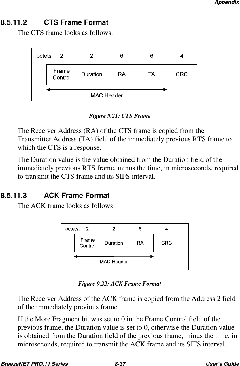 AppendixBreezeNET PRO.11 Series 8-37 User’s Guide8.5.11.2  CTS Frame FormatThe CTS frame looks as follows:Figure 9.21: CTS FrameThe Receiver Address (RA) of the CTS frame is copied from theTransmitter Address (TA) field of the immediately previous RTS frame towhich the CTS is a response.The Duration value is the value obtained from the Duration field of theimmediately previous RTS frame, minus the time, in microseconds, requiredto transmit the CTS frame and its SIFS interval.8.5.11.3 ACK Frame FormatThe ACK frame looks as follows:Figure 9.22: ACK Frame FormatThe Receiver Address of the ACK frame is copied from the Address 2 fieldof the immediately previous frame.If the More Fragment bit was set to 0 in the Frame Control field of theprevious frame, the Duration value is set to 0, otherwise the Duration valueis obtained from the Duration field of the previous frame, minus the time, inmicroseconds, required to transmit the ACK frame and its SIFS interval.