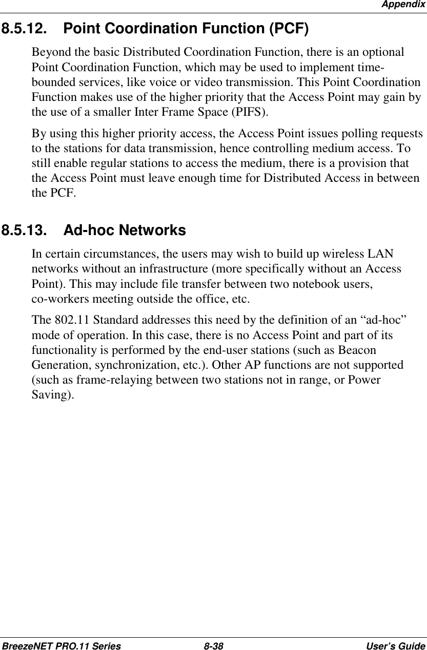 AppendixBreezeNET PRO.11 Series 8-38 User’s Guide8.5.12.   Point Coordination Function (PCF)Beyond the basic Distributed Coordination Function, there is an optionalPoint Coordination Function, which may be used to implement time-bounded services, like voice or video transmission. This Point CoordinationFunction makes use of the higher priority that the Access Point may gain bythe use of a smaller Inter Frame Space (PIFS).By using this higher priority access, the Access Point issues polling requeststo the stations for data transmission, hence controlling medium access. Tostill enable regular stations to access the medium, there is a provision thatthe Access Point must leave enough time for Distributed Access in betweenthe PCF.8.5.13.  Ad-hoc NetworksIn certain circumstances, the users may wish to build up wireless LANnetworks without an infrastructure (more specifically without an AccessPoint). This may include file transfer between two notebook users,co-workers meeting outside the office, etc.The 802.11 Standard addresses this need by the definition of an “ad-hoc”mode of operation. In this case, there is no Access Point and part of itsfunctionality is performed by the end-user stations (such as BeaconGeneration, synchronization, etc.). Other AP functions are not supported(such as frame-relaying between two stations not in range, or PowerSaving).