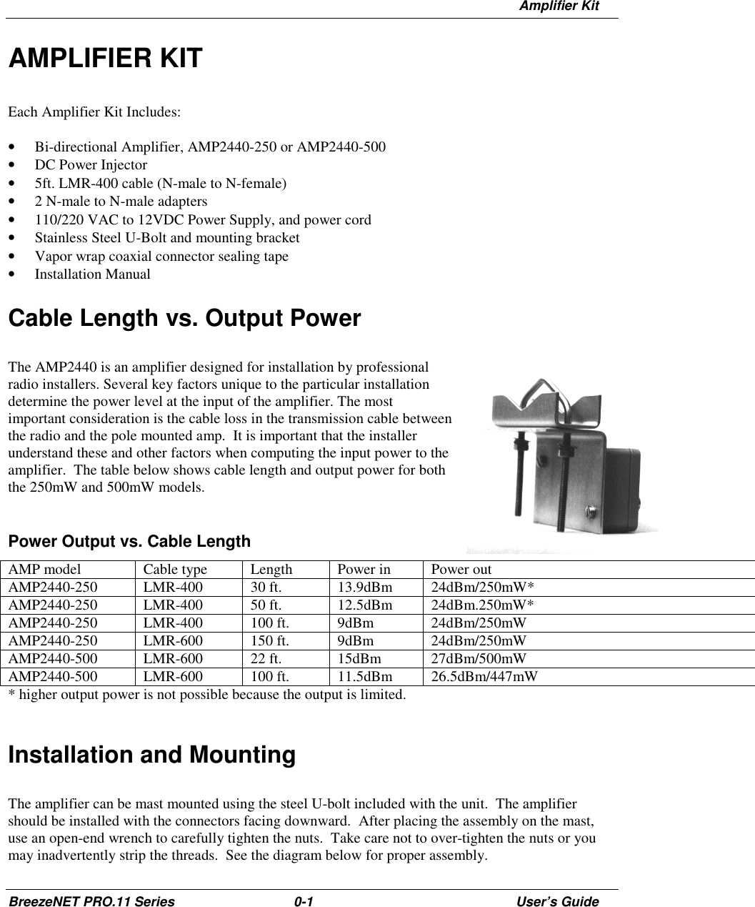 Amplifier KitBreezeNET PRO.11 Series 0-1 User’s GuideAMPLIFIER KITEach Amplifier Kit Includes:• Bi-directional Amplifier, AMP2440-250 or AMP2440-500• DC Power Injector• 5ft. LMR-400 cable (N-male to N-female)• 2 N-male to N-male adapters• 110/220 VAC to 12VDC Power Supply, and power cord• Stainless Steel U-Bolt and mounting bracket• Vapor wrap coaxial connector sealing tape• Installation ManualCable Length vs. Output PowerThe AMP2440 is an amplifier designed for installation by professionalradio installers. Several key factors unique to the particular installationdetermine the power level at the input of the amplifier. The mostimportant consideration is the cable loss in the transmission cable betweenthe radio and the pole mounted amp.  It is important that the installerunderstand these and other factors when computing the input power to theamplifier.  The table below shows cable length and output power for boththe 250mW and 500mW models.Power Output vs. Cable LengthAMP model Cable type Length Power in Power outAMP2440-250 LMR-400 30 ft. 13.9dBm 24dBm/250mW*AMP2440-250 LMR-400 50 ft. 12.5dBm 24dBm.250mW*AMP2440-250 LMR-400 100 ft. 9dBm 24dBm/250mWAMP2440-250 LMR-600 150 ft. 9dBm 24dBm/250mWAMP2440-500 LMR-600 22 ft. 15dBm 27dBm/500mWAMP2440-500 LMR-600 100 ft. 11.5dBm 26.5dBm/447mW* higher output power is not possible because the output is limited.Installation and MountingThe amplifier can be mast mounted using the steel U-bolt included with the unit.  The amplifiershould be installed with the connectors facing downward.  After placing the assembly on the mast,use an open-end wrench to carefully tighten the nuts.  Take care not to over-tighten the nuts or youmay inadvertently strip the threads.  See the diagram below for proper assembly.