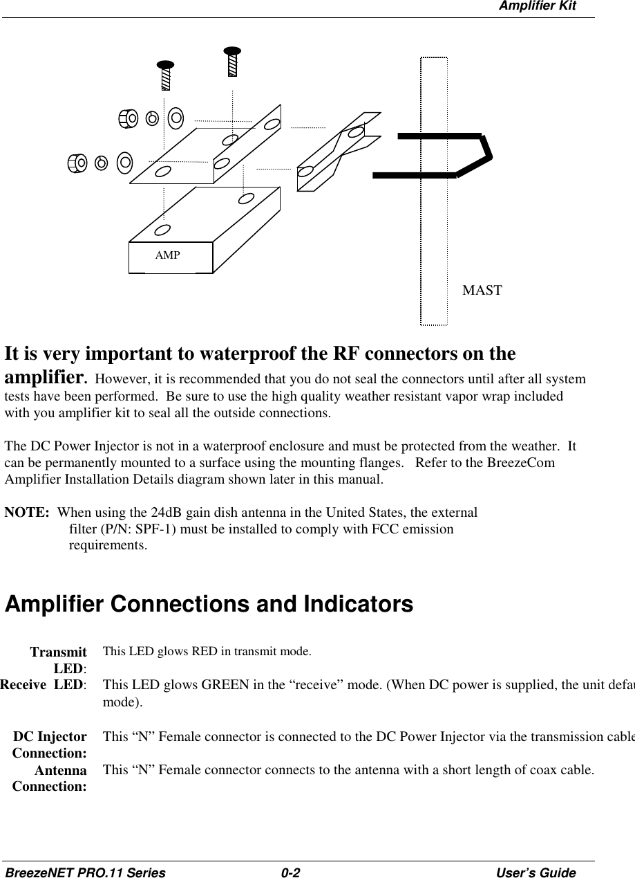 Amplifier KitBreezeNET PRO.11 Series 0-2 User’s GuideIt is very important to waterproof the RF connectors on theamplifier.  However, it is recommended that you do not seal the connectors until after all systemtests have been performed.  Be sure to use the high quality weather resistant vapor wrap includedwith you amplifier kit to seal all the outside connections.The DC Power Injector is not in a waterproof enclosure and must be protected from the weather.  Itcan be permanently mounted to a surface using the mounting flanges.   Refer to the BreezeComAmplifier Installation Details diagram shown later in this manual.NOTE:  When using the 24dB gain dish antenna in the United States, the externalfilter (P/N: SPF-1) must be installed to comply with FCC emissionrequirements.Amplifier Connections and IndicatorsTransmitLED:This LED glows RED in transmit mode.Receive  LED: This LED glows GREEN in the “receive” mode. (When DC power is supplied, the unit defaumode).DC InjectorConnection: This “N” Female connector is connected to the DC Power Injector via the transmission cableAntennaConnection: This “N” Female connector connects to the antenna with a short length of coax cable.AMPMAST