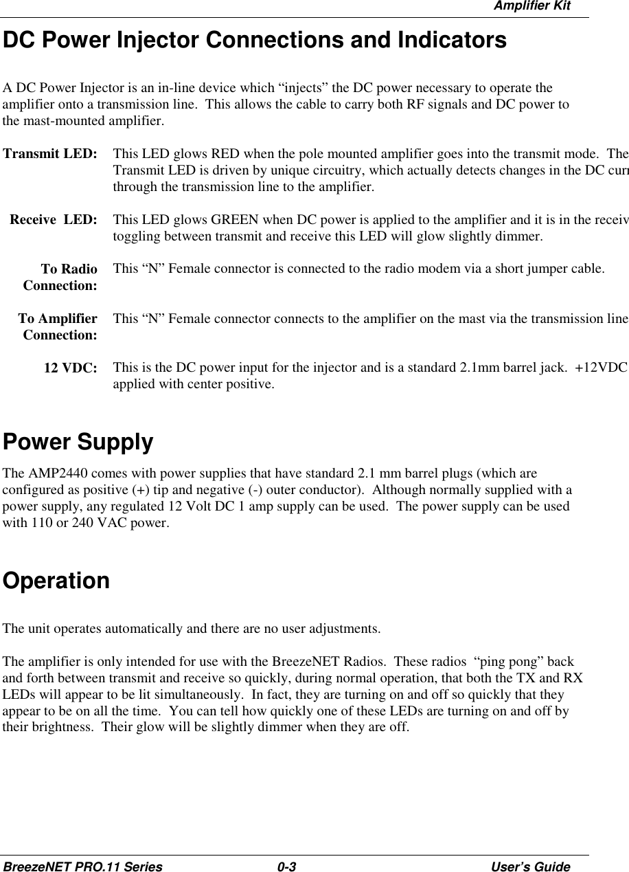 Amplifier KitBreezeNET PRO.11 Series 0-3 User’s GuideDC Power Injector Connections and IndicatorsA DC Power Injector is an in-line device which “injects” the DC power necessary to operate theamplifier onto a transmission line.  This allows the cable to carry both RF signals and DC power tothe mast-mounted amplifier.Transmit LED: This LED glows RED when the pole mounted amplifier goes into the transmit mode.  TheTransmit LED is driven by unique circuitry, which actually detects changes in the DC currthrough the transmission line to the amplifier.Receive  LED: This LED glows GREEN when DC power is applied to the amplifier and it is in the receivtoggling between transmit and receive this LED will glow slightly dimmer.To RadioConnection: This “N” Female connector is connected to the radio modem via a short jumper cable.To AmplifierConnection: This “N” Female connector connects to the amplifier on the mast via the transmission line12 VDC: This is the DC power input for the injector and is a standard 2.1mm barrel jack.  +12VDC applied with center positive.Power SupplyThe AMP2440 comes with power supplies that have standard 2.1 mm barrel plugs (which areconfigured as positive (+) tip and negative (-) outer conductor).  Although normally supplied with apower supply, any regulated 12 Volt DC 1 amp supply can be used.  The power supply can be usedwith 110 or 240 VAC power.OperationThe unit operates automatically and there are no user adjustments.The amplifier is only intended for use with the BreezeNET Radios.  These radios  “ping pong” backand forth between transmit and receive so quickly, during normal operation, that both the TX and RXLEDs will appear to be lit simultaneously.  In fact, they are turning on and off so quickly that theyappear to be on all the time.  You can tell how quickly one of these LEDs are turning on and off bytheir brightness.  Their glow will be slightly dimmer when they are off.