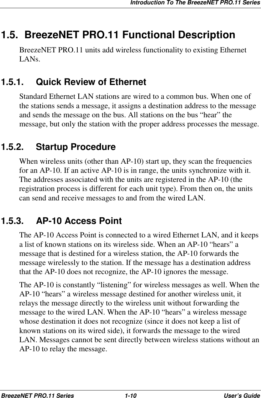 Introduction To The BreezeNET PRO.11 SeriesBreezeNET PRO.11 Series 1-10 User’s Guide1.5.  BreezeNET PRO.11 Functional DescriptionBreezeNET PRO.11 units add wireless functionality to existing EthernetLANs.1.5.1.  Quick Review of EthernetStandard Ethernet LAN stations are wired to a common bus. When one ofthe stations sends a message, it assigns a destination address to the messageand sends the message on the bus. All stations on the bus “hear” themessage, but only the station with the proper address processes the message.1.5.2. Startup ProcedureWhen wireless units (other than AP-10) start up, they scan the frequenciesfor an AP-10. If an active AP-10 is in range, the units synchronize with it.The addresses associated with the units are registered in the AP-10 (theregistration process is different for each unit type). From then on, the unitscan send and receive messages to and from the wired LAN.1.5.3. AP-10 Access PointThe AP-10 Access Point is connected to a wired Ethernet LAN, and it keepsa list of known stations on its wireless side. When an AP-10 “hears” amessage that is destined for a wireless station, the AP-10 forwards themessage wirelessly to the station. If the message has a destination addressthat the AP-10 does not recognize, the AP-10 ignores the message.The AP-10 is constantly “listening” for wireless messages as well. When theAP-10 “hears” a wireless message destined for another wireless unit, itrelays the message directly to the wireless unit without forwarding themessage to the wired LAN. When the AP-10 “hears” a wireless messagewhose destination it does not recognize (since it does not keep a list ofknown stations on its wired side), it forwards the message to the wiredLAN. Messages cannot be sent directly between wireless stations without anAP-10 to relay the message.