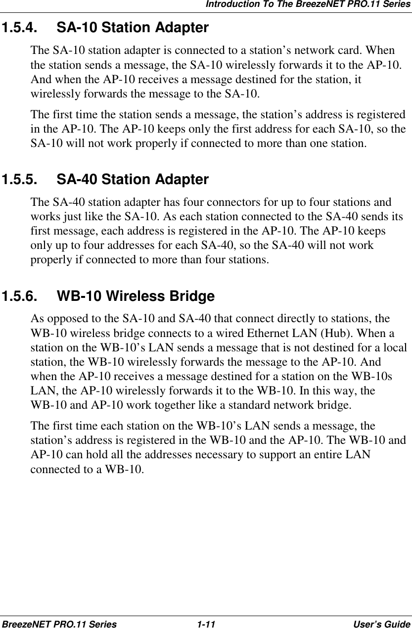 Introduction To The BreezeNET PRO.11 SeriesBreezeNET PRO.11 Series 1-11 User’s Guide1.5.4. SA-10 Station AdapterThe SA-10 station adapter is connected to a station’s network card. Whenthe station sends a message, the SA-10 wirelessly forwards it to the AP-10.And when the AP-10 receives a message destined for the station, itwirelessly forwards the message to the SA-10.The first time the station sends a message, the station’s address is registeredin the AP-10. The AP-10 keeps only the first address for each SA-10, so theSA-10 will not work properly if connected to more than one station.1.5.5. SA-40 Station AdapterThe SA-40 station adapter has four connectors for up to four stations andworks just like the SA-10. As each station connected to the SA-40 sends itsfirst message, each address is registered in the AP-10. The AP-10 keepsonly up to four addresses for each SA-40, so the SA-40 will not workproperly if connected to more than four stations.1.5.6.  WB-10 Wireless BridgeAs opposed to the SA-10 and SA-40 that connect directly to stations, theWB-10 wireless bridge connects to a wired Ethernet LAN (Hub). When astation on the WB-10’s LAN sends a message that is not destined for a localstation, the WB-10 wirelessly forwards the message to the AP-10. Andwhen the AP-10 receives a message destined for a station on the WB-10sLAN, the AP-10 wirelessly forwards it to the WB-10. In this way, theWB-10 and AP-10 work together like a standard network bridge.The first time each station on the WB-10’s LAN sends a message, thestation’s address is registered in the WB-10 and the AP-10. The WB-10 andAP-10 can hold all the addresses necessary to support an entire LANconnected to a WB-10.