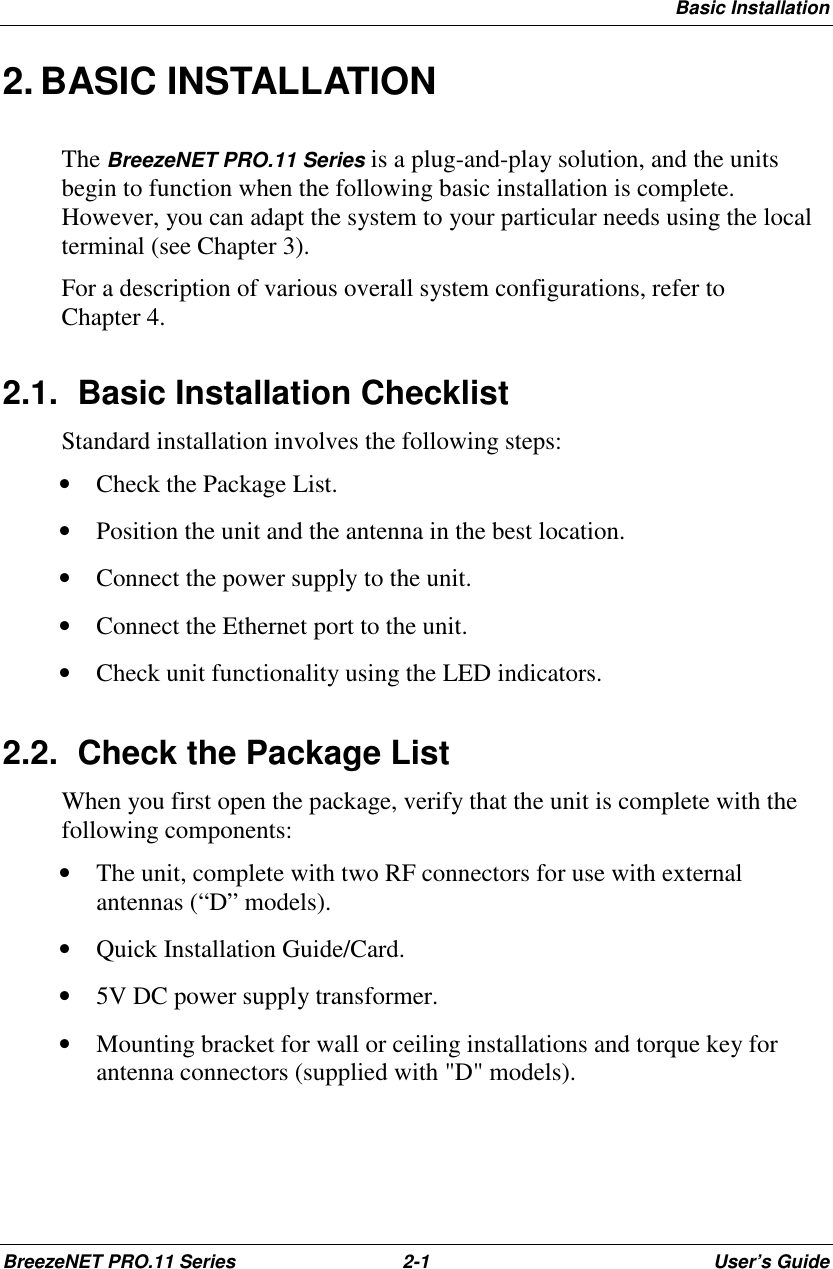 Basic InstallationBreezeNET PRO.11 Series 2-1 User’s Guide2. BASIC INSTALLATIONThe BreezeNET PRO.11 Series is a plug-and-play solution, and the unitsbegin to function when the following basic installation is complete.However, you can adapt the system to your particular needs using the localterminal (see Chapter 3).For a description of various overall system configurations, refer toChapter 4.2.1.  Basic Installation ChecklistStandard installation involves the following steps:• Check the Package List.• Position the unit and the antenna in the best location.• Connect the power supply to the unit.• Connect the Ethernet port to the unit.• Check unit functionality using the LED indicators.2.2.  Check the Package ListWhen you first open the package, verify that the unit is complete with thefollowing components:• The unit, complete with two RF connectors for use with externalantennas (“D” models).• Quick Installation Guide/Card.• 5V DC power supply transformer.• Mounting bracket for wall or ceiling installations and torque key forantenna connectors (supplied with &quot;D&quot; models).