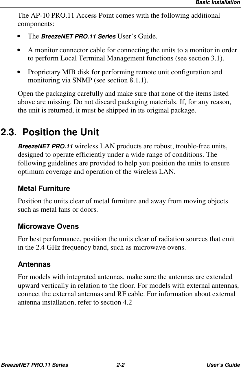 Basic InstallationBreezeNET PRO.11 Series 2-2 User’s GuideThe AP-10 PRO.11 Access Point comes with the following additionalcomponents:• The BreezeNET PRO.11 Series User’s Guide.• A monitor connector cable for connecting the units to a monitor in orderto perform Local Terminal Management functions (see section 3.1).• Proprietary MIB disk for performing remote unit configuration andmonitoring via SNMP (see section 8.1.1).Open the packaging carefully and make sure that none of the items listedabove are missing. Do not discard packaging materials. If, for any reason,the unit is returned, it must be shipped in its original package.2.3.  Position the UnitBreezeNET PRO.11 wireless LAN products are robust, trouble-free units,designed to operate efficiently under a wide range of conditions. Thefollowing guidelines are provided to help you position the units to ensureoptimum coverage and operation of the wireless LAN.Metal FurniturePosition the units clear of metal furniture and away from moving objectssuch as metal fans or doors.Microwave OvensFor best performance, position the units clear of radiation sources that emitin the 2.4 GHz frequency band, such as microwave ovens.AntennasFor models with integrated antennas, make sure the antennas are extendedupward vertically in relation to the floor. For models with external antennas,connect the external antennas and RF cable. For information about externalantenna installation, refer to section 4.2