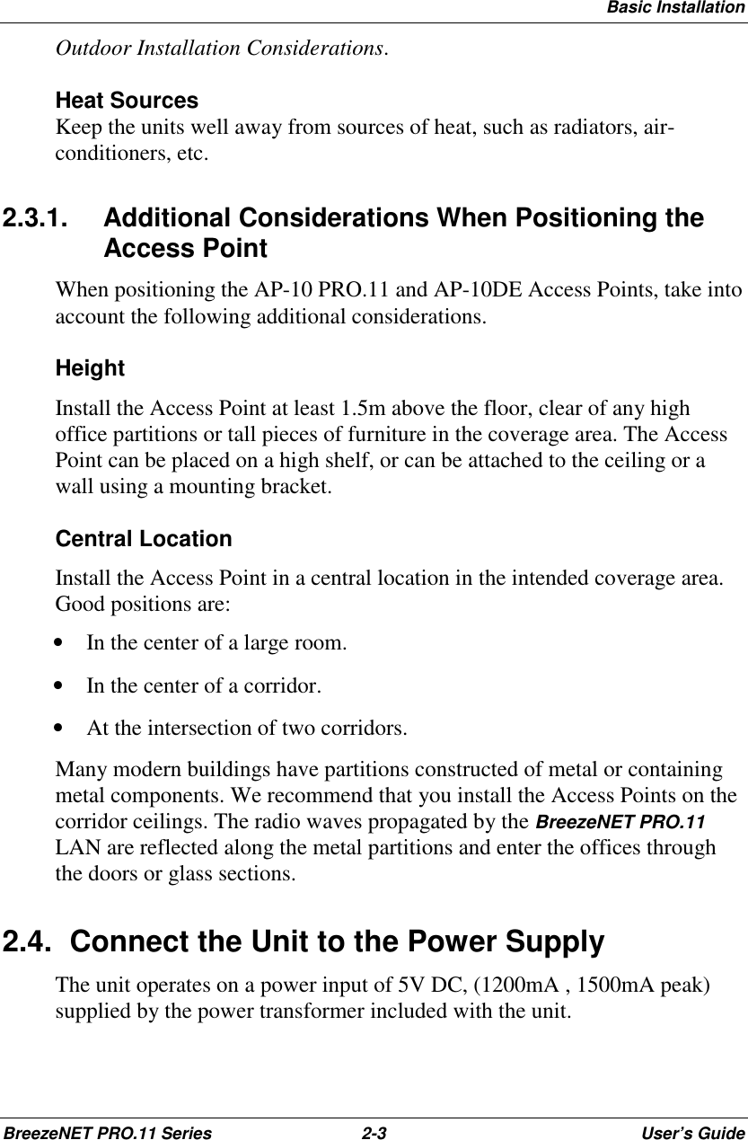 Basic InstallationBreezeNET PRO.11 Series 2-3 User’s GuideOutdoor Installation Considerations.Heat SourcesKeep the units well away from sources of heat, such as radiators, air-conditioners, etc.2.3.1.  Additional Considerations When Positioning theAccess PointWhen positioning the AP-10 PRO.11 and AP-10DE Access Points, take intoaccount the following additional considerations.HeightInstall the Access Point at least 1.5m above the floor, clear of any highoffice partitions or tall pieces of furniture in the coverage area. The AccessPoint can be placed on a high shelf, or can be attached to the ceiling or awall using a mounting bracket.Central LocationInstall the Access Point in a central location in the intended coverage area.Good positions are:• In the center of a large room.• In the center of a corridor.• At the intersection of two corridors.Many modern buildings have partitions constructed of metal or containingmetal components. We recommend that you install the Access Points on thecorridor ceilings. The radio waves propagated by the BreezeNET PRO.11LAN are reflected along the metal partitions and enter the offices throughthe doors or glass sections.2.4.  Connect the Unit to the Power SupplyThe unit operates on a power input of 5V DC, (1200mA , 1500mA peak)supplied by the power transformer included with the unit.