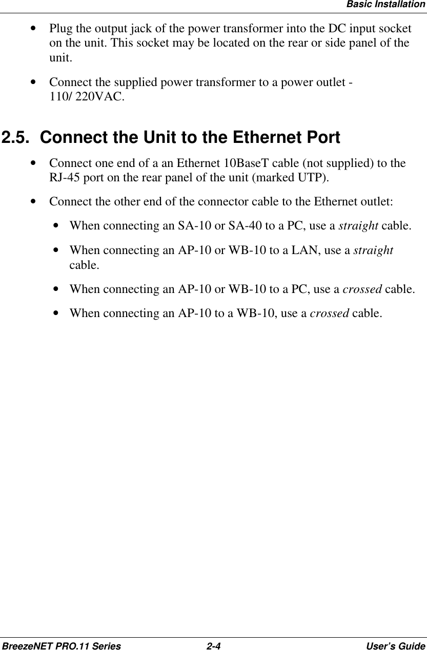 Basic InstallationBreezeNET PRO.11 Series 2-4 User’s Guide• Plug the output jack of the power transformer into the DC input socketon the unit. This socket may be located on the rear or side panel of theunit.• Connect the supplied power transformer to a power outlet -110/ 220VAC.2.5.  Connect the Unit to the Ethernet Port• Connect one end of a an Ethernet 10BaseT cable (not supplied) to theRJ-45 port on the rear panel of the unit (marked UTP).• Connect the other end of the connector cable to the Ethernet outlet: • When connecting an SA-10 or SA-40 to a PC, use a straight cable. • When connecting an AP-10 or WB-10 to a LAN, use a straightcable. • When connecting an AP-10 or WB-10 to a PC, use a crossed cable. • When connecting an AP-10 to a WB-10, use a crossed cable.