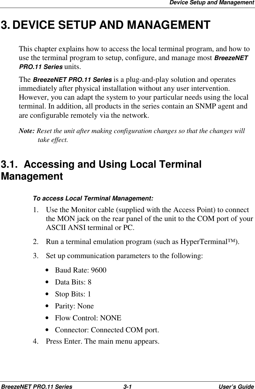 Device Setup and ManagementBreezeNET PRO.11 Series 3-1 User’s Guide3. DEVICE SETUP AND MANAGEMENTThis chapter explains how to access the local terminal program, and how touse the terminal program to setup, configure, and manage most BreezeNETPRO.11 Series units.The BreezeNET PRO.11 Series is a plug-and-play solution and operatesimmediately after physical installation without any user intervention.However, you can adapt the system to your particular needs using the localterminal. In addition, all products in the series contain an SNMP agent andare configurable remotely via the network.Note: Reset the unit after making configuration changes so that the changes willtake effect.3.1.  Accessing and Using Local TerminalManagement   To access Local Terminal Management:1. Use the Monitor cable (supplied with the Access Point) to connectthe MON jack on the rear panel of the unit to the COM port of yourASCII ANSI terminal or PC.2. Run a terminal emulation program (such as HyperTerminal™).3. Set up communication parameters to the following: • Baud Rate: 9600 • Data Bits: 8 • Stop Bits: 1 • Parity: None • Flow Control: NONE • Connector: Connected COM port.4. Press Enter. The main menu appears.