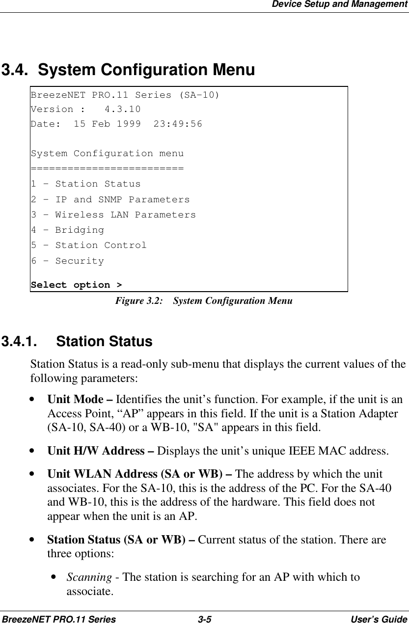 Device Setup and ManagementBreezeNET PRO.11 Series 3-5 User’s Guide3.4.  System Configuration MenuBreezeNET PRO.11 Series (SA-10)Version : 4.3.10Date: 15 Feb 1999 23:49:56System Configuration menu=========================1 - Station Status2 - IP and SNMP Parameters3 - Wireless LAN Parameters4 – Bridging5 - Station Control6 – SecuritySelect option &gt;Figure 3.2:  System Configuration Menu3.4.1. Station StatusStation Status is a read-only sub-menu that displays the current values of thefollowing parameters:• Unit Mode – Identifies the unit’s function. For example, if the unit is anAccess Point, “AP” appears in this field. If the unit is a Station Adapter(SA-10, SA-40) or a WB-10, &quot;SA&quot; appears in this field.• Unit H/W Address – Displays the unit’s unique IEEE MAC address.• Unit WLAN Address (SA or WB) – The address by which the unitassociates. For the SA-10, this is the address of the PC. For the SA-40and WB-10, this is the address of the hardware. This field does notappear when the unit is an AP.• Station Status (SA or WB) – Current status of the station. There arethree options: • Scanning - The station is searching for an AP with which toassociate.