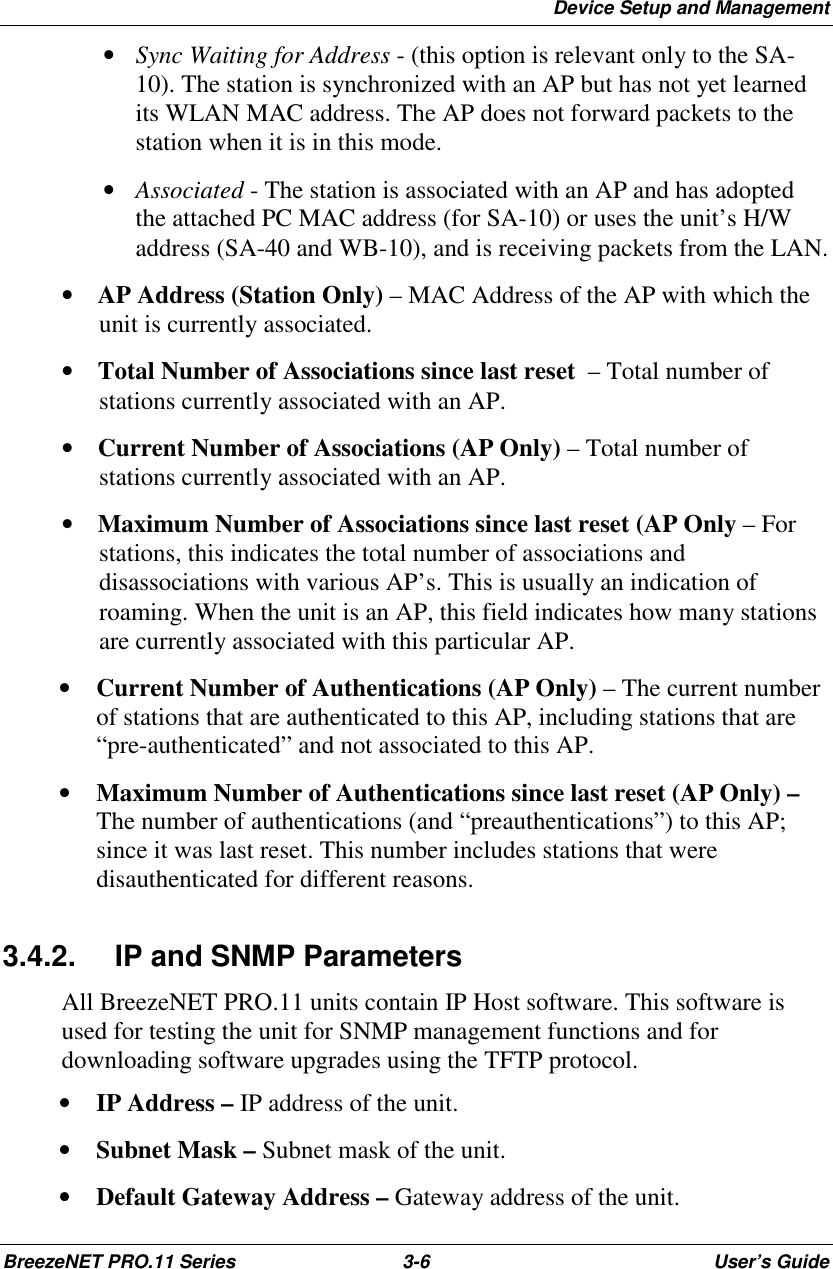 Device Setup and ManagementBreezeNET PRO.11 Series 3-6 User’s Guide • Sync Waiting for Address - (this option is relevant only to the SA-10). The station is synchronized with an AP but has not yet learnedits WLAN MAC address. The AP does not forward packets to thestation when it is in this mode. • Associated - The station is associated with an AP and has adoptedthe attached PC MAC address (for SA-10) or uses the unit’s H/Waddress (SA-40 and WB-10), and is receiving packets from the LAN.•   AP Address (Station Only) – MAC Address of the AP with which theunit is currently associated.•   Total Number of Associations since last reset  – Total number ofstations currently associated with an AP.•   Current Number of Associations (AP Only) – Total number ofstations currently associated with an AP.•   Maximum Number of Associations since last reset (AP Only – Forstations, this indicates the total number of associations anddisassociations with various AP’s. This is usually an indication ofroaming. When the unit is an AP, this field indicates how many stationsare currently associated with this particular AP.• Current Number of Authentications (AP Only) – The current numberof stations that are authenticated to this AP, including stations that are“pre-authenticated” and not associated to this AP.• Maximum Number of Authentications since last reset (AP Only) –The number of authentications (and “preauthentications”) to this AP;since it was last reset. This number includes stations that weredisauthenticated for different reasons.3.4.2.  IP and SNMP ParametersAll BreezeNET PRO.11 units contain IP Host software. This software isused for testing the unit for SNMP management functions and fordownloading software upgrades using the TFTP protocol.• IP Address – IP address of the unit.• Subnet Mask – Subnet mask of the unit.• Default Gateway Address – Gateway address of the unit.