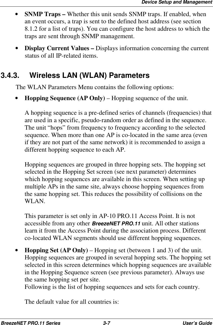 Device Setup and ManagementBreezeNET PRO.11 Series 3-7 User’s Guide• SNMP Traps – Whether this unit sends SNMP traps. If enabled, whenan event occurs, a trap is sent to the defined host address (see section8.1.2 for a list of traps). You can configure the host address to which thetraps are sent through SNMP management.• Display Current Values – Displays information concerning the currentstatus of all IP-related items.3.4.3.  Wireless LAN (WLAN) ParametersThe WLAN Parameters Menu contains the following options:• Hopping Sequence (AP Only) – Hopping sequence of the unit.A hopping sequence is a pre-defined series of channels (frequencies) thatare used in a specific, pseudo-random order as defined in the sequence.The unit “hops” from frequency to frequency according to the selectedsequence. When more than one AP is co-located in the same area (evenif they are not part of the same network) it is recommended to assign adifferent hopping sequence to each AP.Hopping sequences are grouped in three hopping sets. The hopping setselected in the Hopping Set screen (see next parameter) determineswhich hopping sequences are available in this screen. When setting upmultiple APs in the same site, always choose hopping sequences fromthe same hopping set. This reduces the possibility of collisions on theWLAN.This parameter is set only in AP-10 PRO.11 Access Point. It is notaccessible from any other BreezeNET PRO.11 unit. All other stationslearn it from the Access Point during the association process. Differentco-located WLAN segments should use different hopping sequences.• Hopping Set (AP Only) – Hopping set (between 1 and 3) of the unit.Hopping sequences are grouped in several hopping sets. The hopping setselected in this screen determines which hopping sequences are availablein the Hopping Sequence screen (see previous parameter). Always usethe same hopping set per site.Following is the list of hopping sequences and sets for each country.The default value for all countries is: