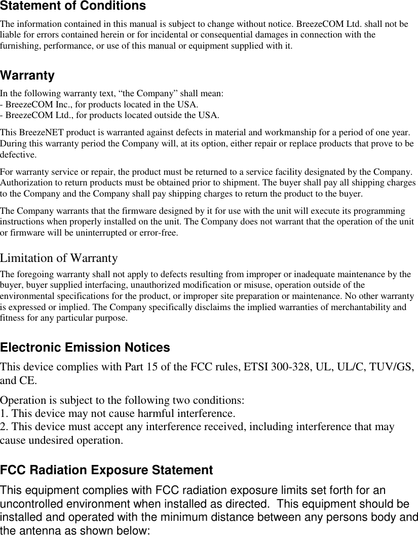 Statement of ConditionsThe information contained in this manual is subject to change without notice. BreezeCOM Ltd. shall not beliable for errors contained herein or for incidental or consequential damages in connection with thefurnishing, performance, or use of this manual or equipment supplied with it.WarrantyIn the following warranty text, “the Company” shall mean:- BreezeCOM Inc., for products located in the USA.- BreezeCOM Ltd., for products located outside the USA.This BreezeNET product is warranted against defects in material and workmanship for a period of one year.During this warranty period the Company will, at its option, either repair or replace products that prove to bedefective.For warranty service or repair, the product must be returned to a service facility designated by the Company.Authorization to return products must be obtained prior to shipment. The buyer shall pay all shipping chargesto the Company and the Company shall pay shipping charges to return the product to the buyer.The Company warrants that the firmware designed by it for use with the unit will execute its programminginstructions when properly installed on the unit. The Company does not warrant that the operation of the unitor firmware will be uninterrupted or error-free.Limitation of WarrantyThe foregoing warranty shall not apply to defects resulting from improper or inadequate maintenance by thebuyer, buyer supplied interfacing, unauthorized modification or misuse, operation outside of theenvironmental specifications for the product, or improper site preparation or maintenance. No other warrantyis expressed or implied. The Company specifically disclaims the implied warranties of merchantability andfitness for any particular purpose.Electronic Emission NoticesThis device complies with Part 15 of the FCC rules, ETSI 300-328, UL, UL/C, TUV/GS,and CE.Operation is subject to the following two conditions:1. This device may not cause harmful interference.2. This device must accept any interference received, including interference that maycause undesired operation.FCC Radiation Exposure StatementThis equipment complies with FCC radiation exposure limits set forth for anuncontrolled environment when installed as directed.  This equipment should beinstalled and operated with the minimum distance between any persons body andthe antenna as shown below: