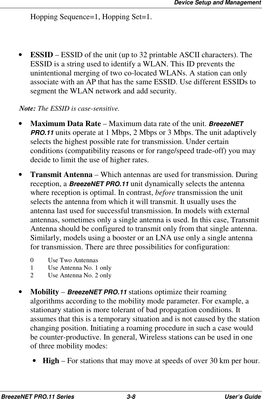 Device Setup and ManagementBreezeNET PRO.11 Series 3-8 User’s GuideHopping Sequence=1, Hopping Set=1.• ESSID – ESSID of the unit (up to 32 printable ASCII characters). TheESSID is a string used to identify a WLAN. This ID prevents theunintentional merging of two co-located WLANs. A station can onlyassociate with an AP that has the same ESSID. Use different ESSIDs tosegment the WLAN network and add security.Note: The ESSID is case-sensitive.• Maximum Data Rate – Maximum data rate of the unit. BreezeNETPRO.11 units operate at 1 Mbps, 2 Mbps or 3 Mbps. The unit adaptivelyselects the highest possible rate for transmission. Under certainconditions (compatibility reasons or for range/speed trade-off) you maydecide to limit the use of higher rates.• Transmit Antenna – Which antennas are used for transmission. Duringreception, a BreezeNET PRO.11 unit dynamically selects the antennawhere reception is optimal. In contrast, before transmission the unitselects the antenna from which it will transmit. It usually uses theantenna last used for successful transmission. In models with externalantennas, sometimes only a single antenna is used. In this case, TransmitAntenna should be configured to transmit only from that single antenna.Similarly, models using a booster or an LNA use only a single antennafor transmission. There are three possibilities for configuration:0 Use Two Antennas1 Use Antenna No. 1 only2 Use Antenna No. 2 only• Mobility – BreezeNET PRO.11 stations optimize their roamingalgorithms according to the mobility mode parameter. For example, astationary station is more tolerant of bad propagation conditions. Itassumes that this is a temporary situation and is not caused by the stationchanging position. Initiating a roaming procedure in such a case wouldbe counter-productive. In general, Wireless stations can be used in oneof three mobility modes: • High – For stations that may move at speeds of over 30 km per hour.