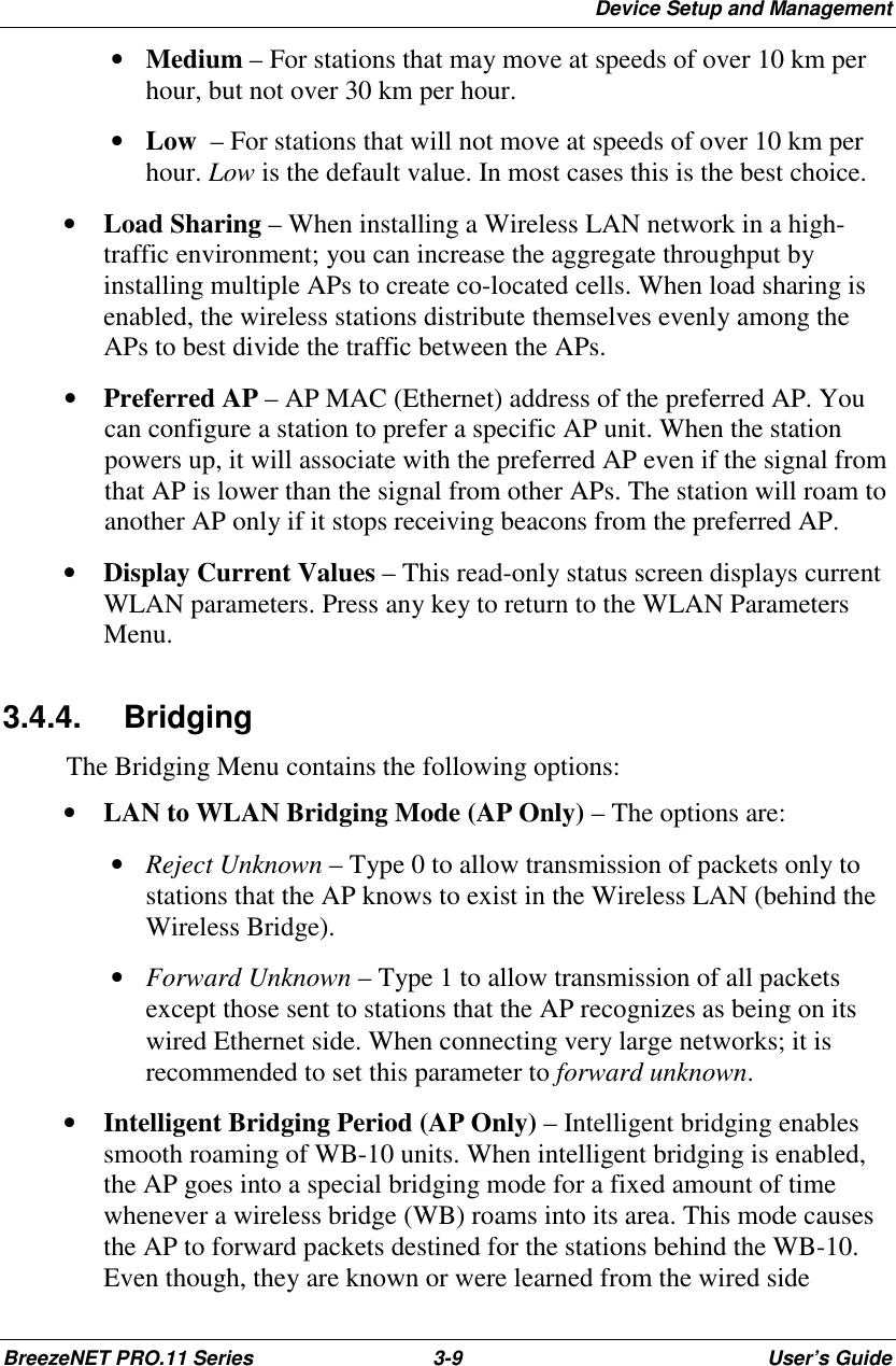 Device Setup and ManagementBreezeNET PRO.11 Series 3-9 User’s Guide • Medium – For stations that may move at speeds of over 10 km perhour, but not over 30 km per hour. • Low  – For stations that will not move at speeds of over 10 km perhour. Low is the default value. In most cases this is the best choice.• Load Sharing – When installing a Wireless LAN network in a high-traffic environment; you can increase the aggregate throughput byinstalling multiple APs to create co-located cells. When load sharing isenabled, the wireless stations distribute themselves evenly among theAPs to best divide the traffic between the APs.• Preferred AP – AP MAC (Ethernet) address of the preferred AP. Youcan configure a station to prefer a specific AP unit. When the stationpowers up, it will associate with the preferred AP even if the signal fromthat AP is lower than the signal from other APs. The station will roam toanother AP only if it stops receiving beacons from the preferred AP.• Display Current Values – This read-only status screen displays currentWLAN parameters. Press any key to return to the WLAN ParametersMenu.3.4.4. BridgingThe Bridging Menu contains the following options:• LAN to WLAN Bridging Mode (AP Only) – The options are: • Reject Unknown – Type 0 to allow transmission of packets only tostations that the AP knows to exist in the Wireless LAN (behind theWireless Bridge). • Forward Unknown – Type 1 to allow transmission of all packetsexcept those sent to stations that the AP recognizes as being on itswired Ethernet side. When connecting very large networks; it isrecommended to set this parameter to forward unknown.• Intelligent Bridging Period (AP Only) – Intelligent bridging enablessmooth roaming of WB-10 units. When intelligent bridging is enabled,the AP goes into a special bridging mode for a fixed amount of timewhenever a wireless bridge (WB) roams into its area. This mode causesthe AP to forward packets destined for the stations behind the WB-10.Even though, they are known or were learned from the wired side