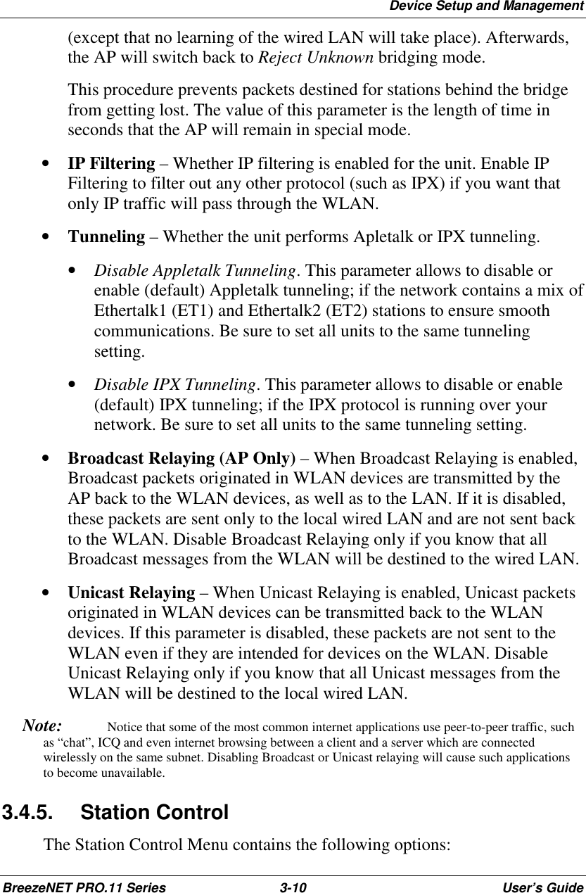 Device Setup and ManagementBreezeNET PRO.11 Series 3-10 User’s Guide(except that no learning of the wired LAN will take place). Afterwards,the AP will switch back to Reject Unknown bridging mode.This procedure prevents packets destined for stations behind the bridgefrom getting lost. The value of this parameter is the length of time inseconds that the AP will remain in special mode.• IP Filtering – Whether IP filtering is enabled for the unit. Enable IPFiltering to filter out any other protocol (such as IPX) if you want thatonly IP traffic will pass through the WLAN.• Tunneling – Whether the unit performs Apletalk or IPX tunneling. • Disable Appletalk Tunneling. This parameter allows to disable orenable (default) Appletalk tunneling; if the network contains a mix ofEthertalk1 (ET1) and Ethertalk2 (ET2) stations to ensure smoothcommunications. Be sure to set all units to the same tunnelingsetting.• Disable IPX Tunneling. This parameter allows to disable or enable(default) IPX tunneling; if the IPX protocol is running over yournetwork. Be sure to set all units to the same tunneling setting.• Broadcast Relaying (AP Only) – When Broadcast Relaying is enabled,Broadcast packets originated in WLAN devices are transmitted by theAP back to the WLAN devices, as well as to the LAN. If it is disabled,these packets are sent only to the local wired LAN and are not sent backto the WLAN. Disable Broadcast Relaying only if you know that allBroadcast messages from the WLAN will be destined to the wired LAN.• Unicast Relaying – When Unicast Relaying is enabled, Unicast packetsoriginated in WLAN devices can be transmitted back to the WLANdevices. If this parameter is disabled, these packets are not sent to theWLAN even if they are intended for devices on the WLAN. DisableUnicast Relaying only if you know that all Unicast messages from theWLAN will be destined to the local wired LAN. Note:   Notice that some of the most common internet applications use peer-to-peer traffic, suchas “chat”, ICQ and even internet browsing between a client and a server which are connectedwirelessly on the same subnet. Disabling Broadcast or Unicast relaying will cause such applicationsto become unavailable.3.4.5. Station ControlThe Station Control Menu contains the following options: