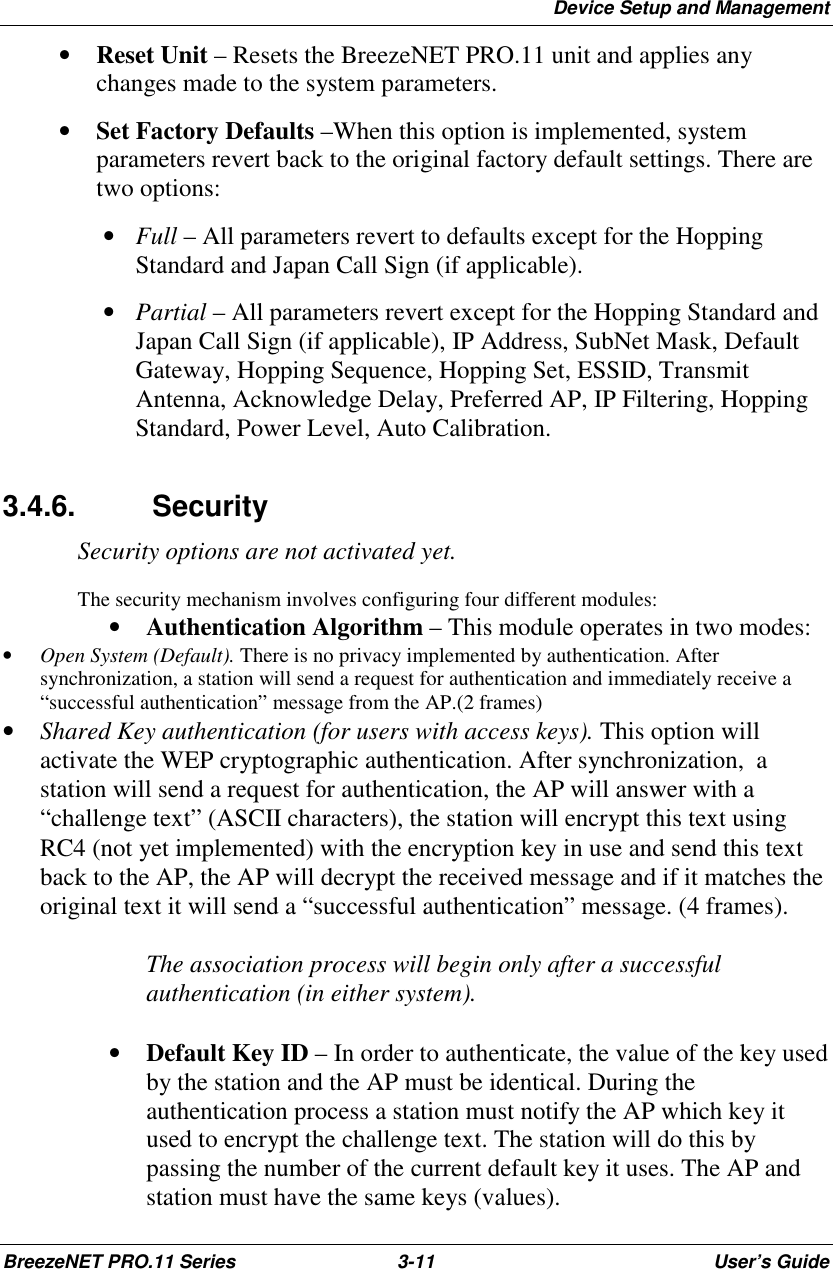 Device Setup and ManagementBreezeNET PRO.11 Series 3-11 User’s Guide• Reset Unit – Resets the BreezeNET PRO.11 unit and applies anychanges made to the system parameters.• Set Factory Defaults –When this option is implemented, systemparameters revert back to the original factory default settings. There aretwo options: • Full – All parameters revert to defaults except for the HoppingStandard and Japan Call Sign (if applicable). • Partial – All parameters revert except for the Hopping Standard andJapan Call Sign (if applicable), IP Address, SubNet Mask, DefaultGateway, Hopping Sequence, Hopping Set, ESSID, TransmitAntenna, Acknowledge Delay, Preferred AP, IP Filtering, HoppingStandard, Power Level, Auto Calibration.3.4.6. SecuritySecurity options are not activated yet.The security mechanism involves configuring four different modules:• Authentication Algorithm – This module operates in two modes:• Open System (Default). There is no privacy implemented by authentication. Aftersynchronization, a station will send a request for authentication and immediately receive a“successful authentication” message from the AP.(2 frames)• Shared Key authentication (for users with access keys). This option willactivate the WEP cryptographic authentication. After synchronization,  astation will send a request for authentication, the AP will answer with a“challenge text” (ASCII characters), the station will encrypt this text usingRC4 (not yet implemented) with the encryption key in use and send this textback to the AP, the AP will decrypt the received message and if it matches theoriginal text it will send a “successful authentication” message. (4 frames).The association process will begin only after a successfulauthentication (in either system).• Default Key ID – In order to authenticate, the value of the key usedby the station and the AP must be identical. During theauthentication process a station must notify the AP which key itused to encrypt the challenge text. The station will do this bypassing the number of the current default key it uses. The AP andstation must have the same keys (values).