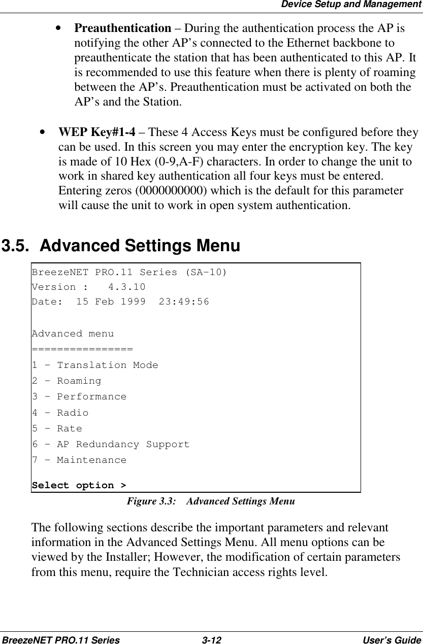 Device Setup and ManagementBreezeNET PRO.11 Series 3-12 User’s Guide• Preauthentication – During the authentication process the AP isnotifying the other AP’s connected to the Ethernet backbone topreauthenticate the station that has been authenticated to this AP. Itis recommended to use this feature when there is plenty of roamingbetween the AP’s. Preauthentication must be activated on both theAP’s and the Station.• WEP Key#1-4 – These 4 Access Keys must be configured before theycan be used. In this screen you may enter the encryption key. The keyis made of 10 Hex (0-9,A-F) characters. In order to change the unit towork in shared key authentication all four keys must be entered.Entering zeros (0000000000) which is the default for this parameterwill cause the unit to work in open system authentication.3.5.  Advanced Settings MenuBreezeNET PRO.11 Series (SA-10)Version : 4.3.10Date: 15 Feb 1999 23:49:56Advanced menu================1 – Translation Mode2 – Roaming3 – Performance4 – Radio5 – Rate6 - AP Redundancy Support7 – MaintenanceSelect option &gt;Figure 3.3:  Advanced Settings MenuThe following sections describe the important parameters and relevantinformation in the Advanced Settings Menu. All menu options can beviewed by the Installer; However, the modification of certain parametersfrom this menu, require the Technician access rights level.