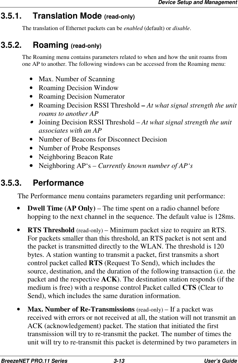 Device Setup and ManagementBreezeNET PRO.11 Series 3-13 User’s Guide3.5.1. Translation Mode (read-only)The translation of Ethernet packets can be enabled (default) or disable.3.5.2. Roaming (read-only)The Roaming menu contains parameters related to when and how the unit roams fromone AP to another. The following windows can be accessed from the Roaming menu: • Max. Number of Scanning • Roaming Decision Window • Roaming Decision Numerator • Roaming Decision RSSI Threshold – At what signal strength the unitroams to another AP • Joining Decision RSSI Threshold – At what signal strength the unitassociates with an AP • Number of Beacons for Disconnect Decision • Number of Probe Responses • Neighboring Beacon Rate •••• Neighboring AP‘s – Currently known number of AP‘s3.5.3. PerformanceThe Performance menu contains parameters regarding unit performance:• Dwell Time (AP Only) – The time spent on a radio channel beforehopping to the next channel in the sequence. The default value is 128ms.• RTS Threshold (read-only) – Minimum packet size to require an RTS.For packets smaller than this threshold, an RTS packet is not sent andthe packet is transmitted directly to the WLAN. The threshold is 120bytes. A station wanting to transmit a packet, first transmits a shortcontrol packet called RTS (Request To Send), which includes thesource, destination, and the duration of the following transaction (i.e. thepacket and the respective ACK). The destination station responds (if themedium is free) with a response control Packet called CTS (Clear toSend), which includes the same duration information.• Max. Number of Re-Transmissions (read-only) – If a packet wasreceived with errors or not received at all, the station will not transmit anACK (acknowledgement) packet. The station that initiated the firsttransmission will try to re-transmit the packet. The number of times theunit will try to re-transmit this packet is determined by two parameters in