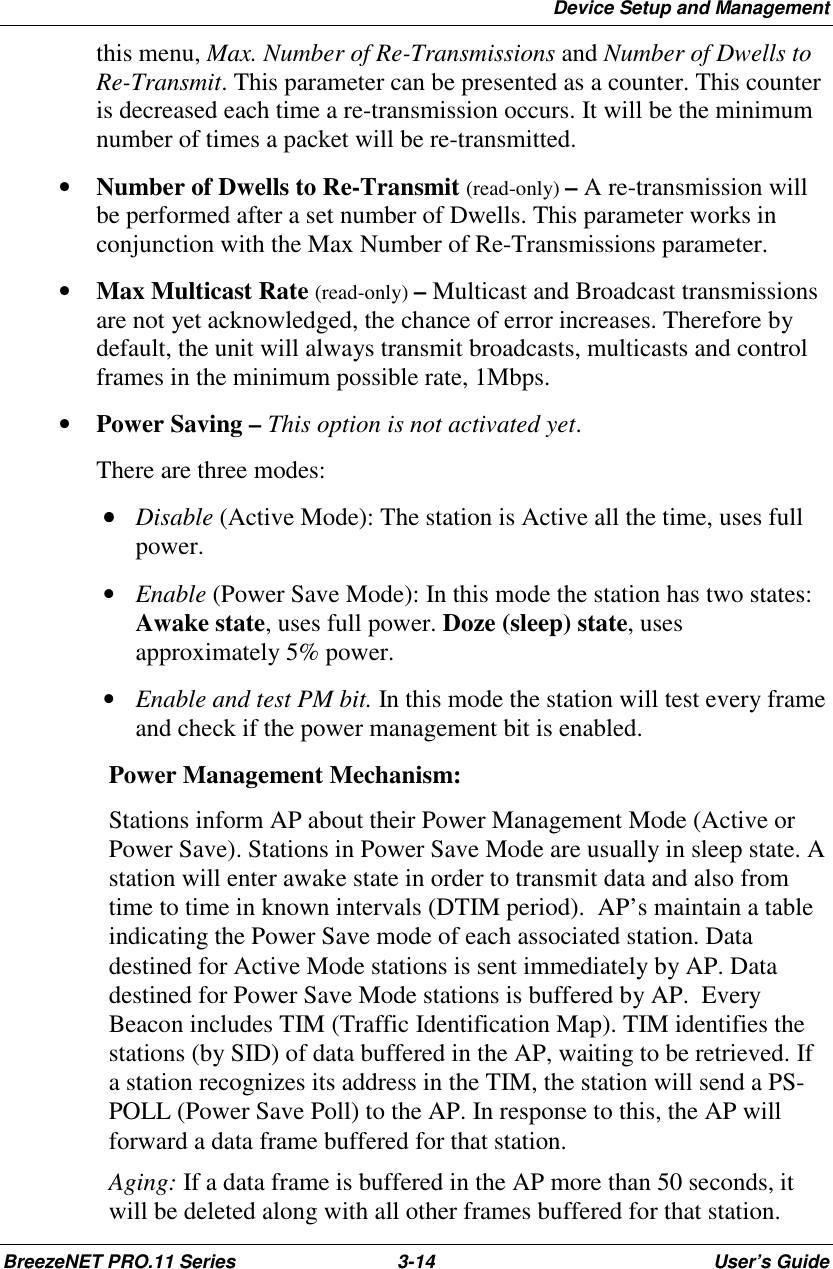 Device Setup and ManagementBreezeNET PRO.11 Series 3-14 User’s Guidethis menu, Max. Number of Re-Transmissions and Number of Dwells toRe-Transmit. This parameter can be presented as a counter. This counteris decreased each time a re-transmission occurs. It will be the minimumnumber of times a packet will be re-transmitted.• Number of Dwells to Re-Transmit (read-only) – A re-transmission willbe performed after a set number of Dwells. This parameter works inconjunction with the Max Number of Re-Transmissions parameter.• Max Multicast Rate (read-only) – Multicast and Broadcast transmissionsare not yet acknowledged, the chance of error increases. Therefore bydefault, the unit will always transmit broadcasts, multicasts and controlframes in the minimum possible rate, 1Mbps.• Power Saving – This option is not activated yet.There are three modes: •••• Disable (Active Mode): The station is Active all the time, uses fullpower. • Enable (Power Save Mode): In this mode the station has two states:Awake state, uses full power. Doze (sleep) state, usesapproximately 5% power. • Enable and test PM bit. In this mode the station will test every frameand check if the power management bit is enabled.Power Management Mechanism:Stations inform AP about their Power Management Mode (Active orPower Save). Stations in Power Save Mode are usually in sleep state. Astation will enter awake state in order to transmit data and also fromtime to time in known intervals (DTIM period).  AP’s maintain a tableindicating the Power Save mode of each associated station. Datadestined for Active Mode stations is sent immediately by AP. Datadestined for Power Save Mode stations is buffered by AP.  EveryBeacon includes TIM (Traffic Identification Map). TIM identifies thestations (by SID) of data buffered in the AP, waiting to be retrieved. Ifa station recognizes its address in the TIM, the station will send a PS-POLL (Power Save Poll) to the AP. In response to this, the AP willforward a data frame buffered for that station.Aging: If a data frame is buffered in the AP more than 50 seconds, itwill be deleted along with all other frames buffered for that station.