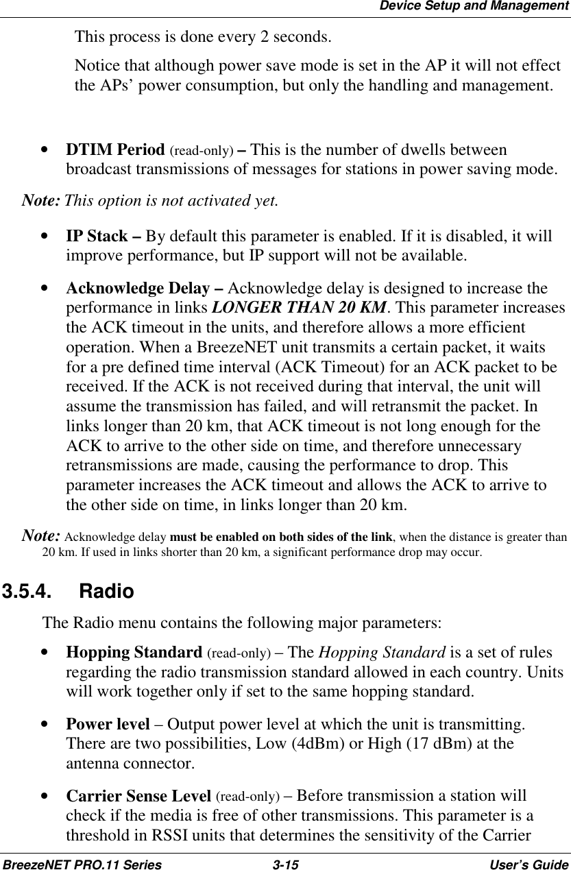 Device Setup and ManagementBreezeNET PRO.11 Series 3-15 User’s GuideThis process is done every 2 seconds.Notice that although power save mode is set in the AP it will not effectthe APs’ power consumption, but only the handling and management.• DTIM Period (read-only) – This is the number of dwells betweenbroadcast transmissions of messages for stations in power saving mode. Note:  This option is not activated yet.• IP Stack – By default this parameter is enabled. If it is disabled, it willimprove performance, but IP support will not be available.• Acknowledge Delay – Acknowledge delay is designed to increase theperformance in links LONGER THAN 20 KM. This parameter increasesthe ACK timeout in the units, and therefore allows a more efficientoperation. When a BreezeNET unit transmits a certain packet, it waitsfor a pre defined time interval (ACK Timeout) for an ACK packet to bereceived. If the ACK is not received during that interval, the unit willassume the transmission has failed, and will retransmit the packet. Inlinks longer than 20 km, that ACK timeout is not long enough for theACK to arrive to the other side on time, and therefore unnecessaryretransmissions are made, causing the performance to drop. Thisparameter increases the ACK timeout and allows the ACK to arrive tothe other side on time, in links longer than 20 km. Note:  Acknowledge delay must be enabled on both sides of the link, when the distance is greater than20 km. If used in links shorter than 20 km, a significant performance drop may occur.3.5.4. RadioThe Radio menu contains the following major parameters:• Hopping Standard (read-only) – The Hopping Standard is a set of rulesregarding the radio transmission standard allowed in each country. Unitswill work together only if set to the same hopping standard.• Power level – Output power level at which the unit is transmitting.There are two possibilities, Low (4dBm) or High (17 dBm) at theantenna connector.• Carrier Sense Level (read-only) – Before transmission a station willcheck if the media is free of other transmissions. This parameter is athreshold in RSSI units that determines the sensitivity of the Carrier