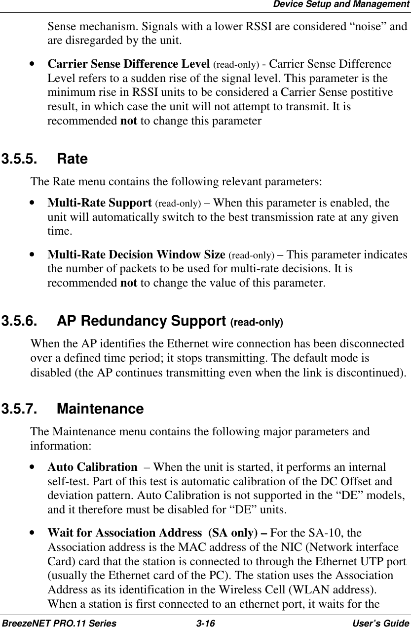 Device Setup and ManagementBreezeNET PRO.11 Series 3-16 User’s GuideSense mechanism. Signals with a lower RSSI are considered “noise” andare disregarded by the unit.• Carrier Sense Difference Level (read-only) - Carrier Sense DifferenceLevel refers to a sudden rise of the signal level. This parameter is theminimum rise in RSSI units to be considered a Carrier Sense postitiveresult, in which case the unit will not attempt to transmit. It isrecommended not to change this parameter3.5.5. RateThe Rate menu contains the following relevant parameters:• Multi-Rate Support (read-only) – When this parameter is enabled, theunit will automatically switch to the best transmission rate at any giventime.• Multi-Rate Decision Window Size (read-only) – This parameter indicatesthe number of packets to be used for multi-rate decisions. It isrecommended not to change the value of this parameter.3.5.6. AP Redundancy Support (read-only)When the AP identifies the Ethernet wire connection has been disconnectedover a defined time period; it stops transmitting. The default mode isdisabled (the AP continues transmitting even when the link is discontinued).3.5.7. MaintenanceThe Maintenance menu contains the following major parameters andinformation:• Auto Calibration  – When the unit is started, it performs an internalself-test. Part of this test is automatic calibration of the DC Offset anddeviation pattern. Auto Calibration is not supported in the “DE” models,and it therefore must be disabled for “DE” units.• Wait for Association Address  (SA only) – For the SA-10, theAssociation address is the MAC address of the NIC (Network interfaceCard) card that the station is connected to through the Ethernet UTP port(usually the Ethernet card of the PC). The station uses the AssociationAddress as its identification in the Wireless Cell (WLAN address).When a station is first connected to an ethernet port, it waits for the