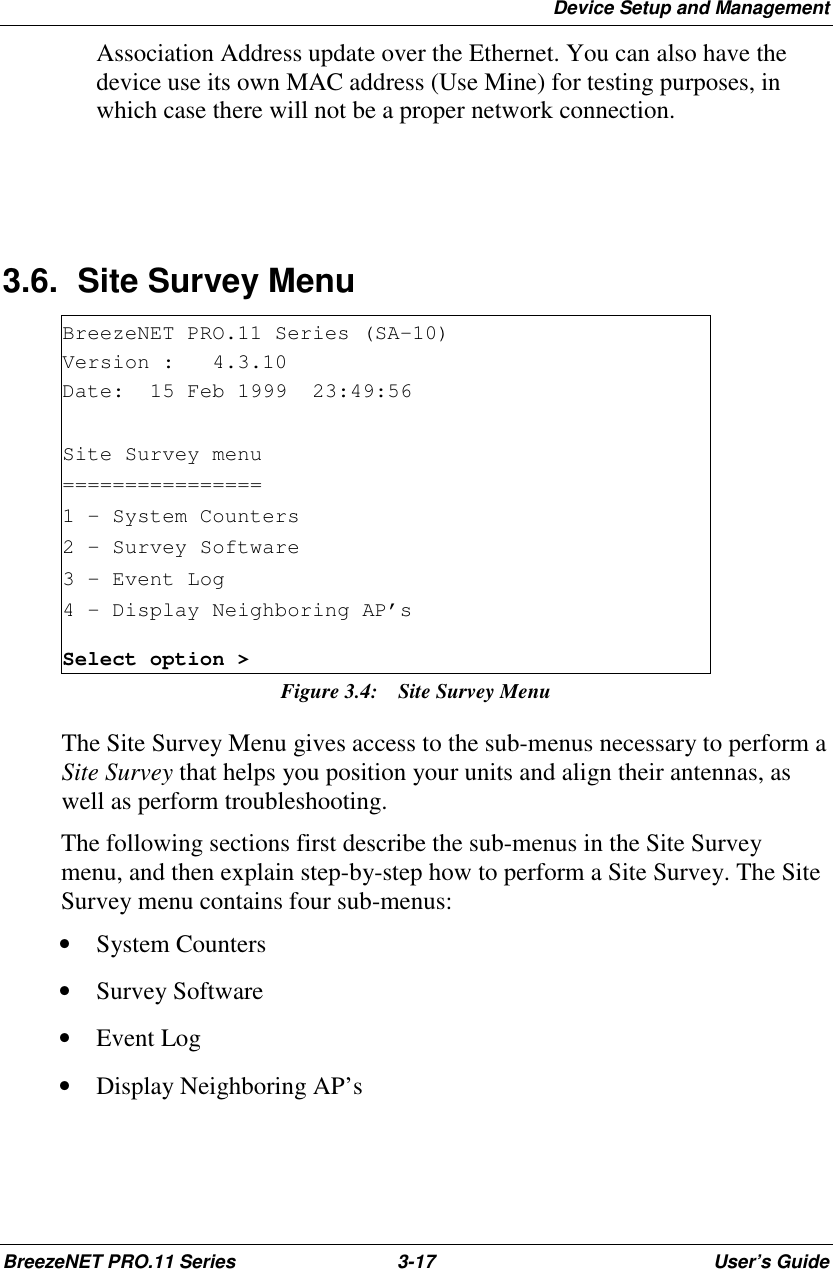 Device Setup and ManagementBreezeNET PRO.11 Series 3-17 User’s GuideAssociation Address update over the Ethernet. You can also have thedevice use its own MAC address (Use Mine) for testing purposes, inwhich case there will not be a proper network connection.3.6.  Site Survey MenuBreezeNET PRO.11 Series (SA-10)Version : 4.3.10Date: 15 Feb 1999 23:49:56Site Survey menu================1 - System Counters2 - Survey Software3 – Event Log4 – Display Neighboring AP’sSelect option &gt;Figure 3.4:  Site Survey MenuThe Site Survey Menu gives access to the sub-menus necessary to perform aSite Survey that helps you position your units and align their antennas, aswell as perform troubleshooting.The following sections first describe the sub-menus in the Site Surveymenu, and then explain step-by-step how to perform a Site Survey. The SiteSurvey menu contains four sub-menus:• System Counters• Survey Software• Event Log• Display Neighboring AP’s