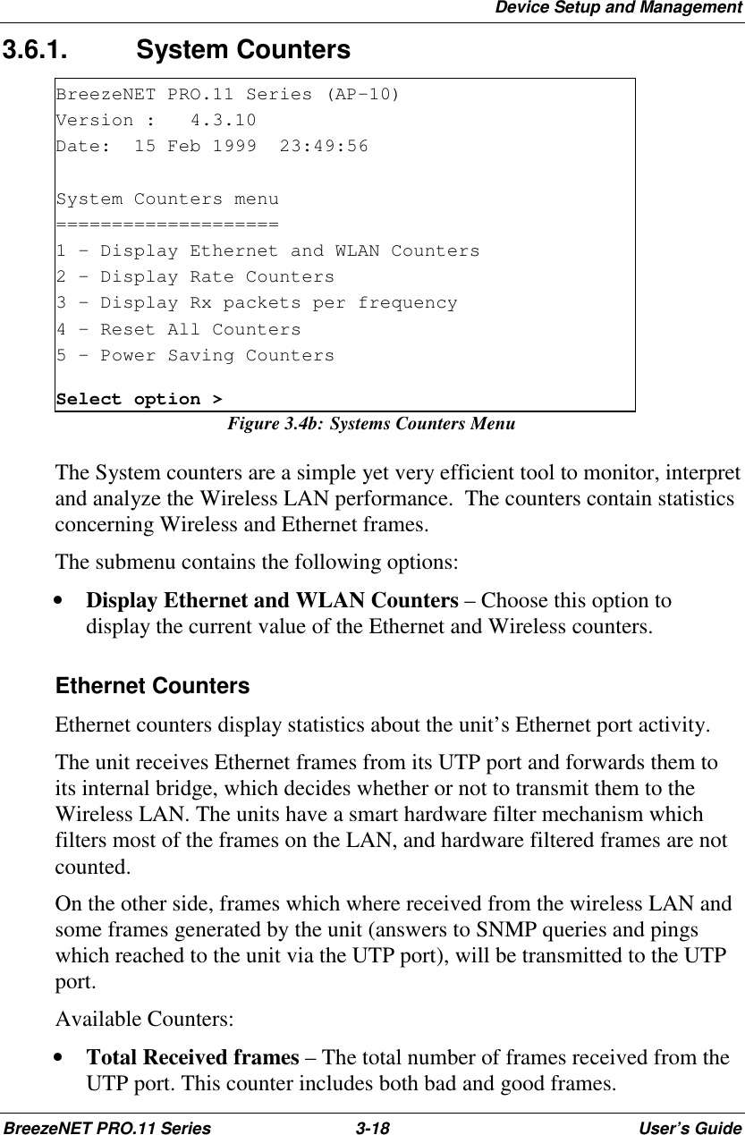 Device Setup and ManagementBreezeNET PRO.11 Series 3-18 User’s Guide3.6.1. System CountersBreezeNET PRO.11 Series (AP-10)Version : 4.3.10Date: 15 Feb 1999 23:49:56System Counters menu====================1 - Display Ethernet and WLAN Counters2 - Display Rate Counters3 - Display Rx packets per frequency4 - Reset All Counters5 - Power Saving CountersSelect option &gt;Figure 3.4b: Systems Counters MenuThe System counters are a simple yet very efficient tool to monitor, interpretand analyze the Wireless LAN performance.  The counters contain statisticsconcerning Wireless and Ethernet frames.The submenu contains the following options:• Display Ethernet and WLAN Counters – Choose this option todisplay the current value of the Ethernet and Wireless counters. Ethernet Counters Ethernet counters display statistics about the unit’s Ethernet port activity. The unit receives Ethernet frames from its UTP port and forwards them toits internal bridge, which decides whether or not to transmit them to theWireless LAN. The units have a smart hardware filter mechanism whichfilters most of the frames on the LAN, and hardware filtered frames are notcounted. On the other side, frames which where received from the wireless LAN andsome frames generated by the unit (answers to SNMP queries and pingswhich reached to the unit via the UTP port), will be transmitted to the UTPport. Available Counters:• Total Received frames – The total number of frames received from theUTP port. This counter includes both bad and good frames.