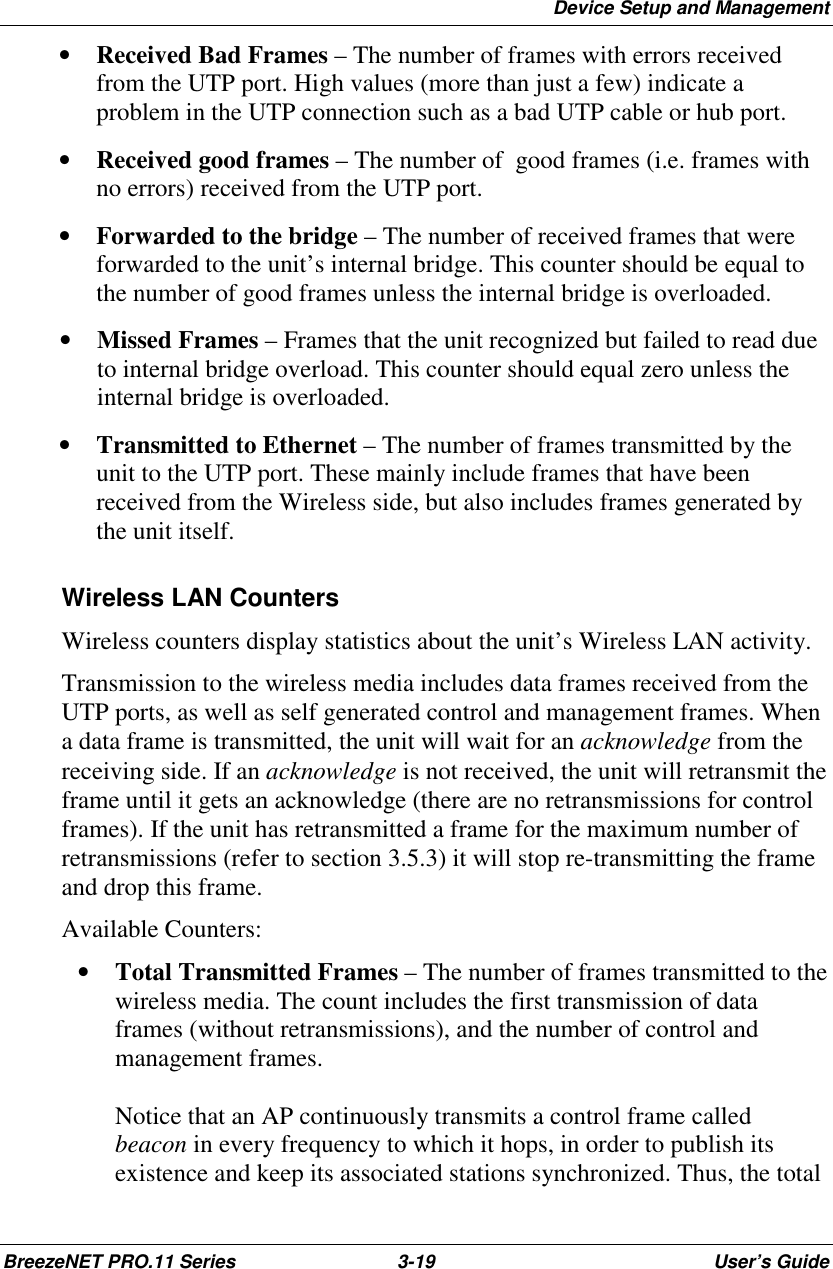 Device Setup and ManagementBreezeNET PRO.11 Series 3-19 User’s Guide• Received Bad Frames – The number of frames with errors receivedfrom the UTP port. High values (more than just a few) indicate aproblem in the UTP connection such as a bad UTP cable or hub port.• Received good frames – The number of  good frames (i.e. frames withno errors) received from the UTP port.• Forwarded to the bridge – The number of received frames that wereforwarded to the unit’s internal bridge. This counter should be equal tothe number of good frames unless the internal bridge is overloaded.• Missed Frames – Frames that the unit recognized but failed to read dueto internal bridge overload. This counter should equal zero unless theinternal bridge is overloaded.• Transmitted to Ethernet – The number of frames transmitted by theunit to the UTP port. These mainly include frames that have beenreceived from the Wireless side, but also includes frames generated bythe unit itself. Wireless LAN Counters Wireless counters display statistics about the unit’s Wireless LAN activity. Transmission to the wireless media includes data frames received from theUTP ports, as well as self generated control and management frames. Whena data frame is transmitted, the unit will wait for an acknowledge from thereceiving side. If an acknowledge is not received, the unit will retransmit theframe until it gets an acknowledge (there are no retransmissions for controlframes). If the unit has retransmitted a frame for the maximum number ofretransmissions (refer to section 3.5.3) it will stop re-transmitting the frameand drop this frame. Available Counters:• Total Transmitted Frames – The number of frames transmitted to thewireless media. The count includes the first transmission of dataframes (without retransmissions), and the number of control andmanagement frames.Notice that an AP continuously transmits a control frame calledbeacon in every frequency to which it hops, in order to publish itsexistence and keep its associated stations synchronized. Thus, the total