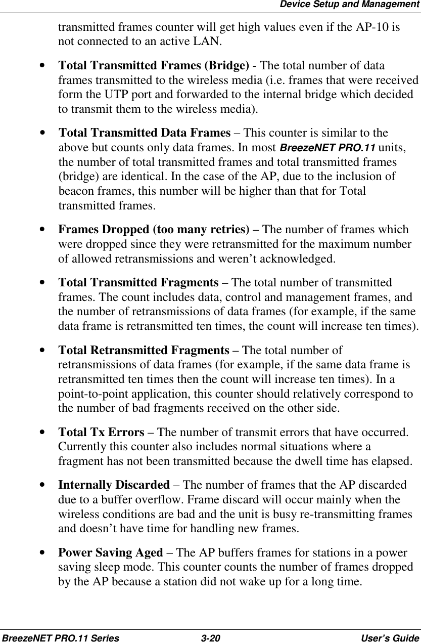 Device Setup and ManagementBreezeNET PRO.11 Series 3-20 User’s Guidetransmitted frames counter will get high values even if the AP-10 isnot connected to an active LAN.• Total Transmitted Frames (Bridge) - The total number of dataframes transmitted to the wireless media (i.e. frames that were receivedform the UTP port and forwarded to the internal bridge which decidedto transmit them to the wireless media).• Total Transmitted Data Frames – This counter is similar to theabove but counts only data frames. In most BreezeNET PRO.11 units,the number of total transmitted frames and total transmitted frames(bridge) are identical. In the case of the AP, due to the inclusion ofbeacon frames, this number will be higher than that for Totaltransmitted frames.• Frames Dropped (too many retries) – The number of frames whichwere dropped since they were retransmitted for the maximum numberof allowed retransmissions and weren’t acknowledged.• Total Transmitted Fragments – The total number of transmittedframes. The count includes data, control and management frames, andthe number of retransmissions of data frames (for example, if the samedata frame is retransmitted ten times, the count will increase ten times).• Total Retransmitted Fragments – The total number ofretransmissions of data frames (for example, if the same data frame isretransmitted ten times then the count will increase ten times). In apoint-to-point application, this counter should relatively correspond tothe number of bad fragments received on the other side.• Total Tx Errors – The number of transmit errors that have occurred.Currently this counter also includes normal situations where afragment has not been transmitted because the dwell time has elapsed.• Internally Discarded – The number of frames that the AP discardeddue to a buffer overflow. Frame discard will occur mainly when thewireless conditions are bad and the unit is busy re-transmitting framesand doesn’t have time for handling new frames.• Power Saving Aged – The AP buffers frames for stations in a powersaving sleep mode. This counter counts the number of frames droppedby the AP because a station did not wake up for a long time.