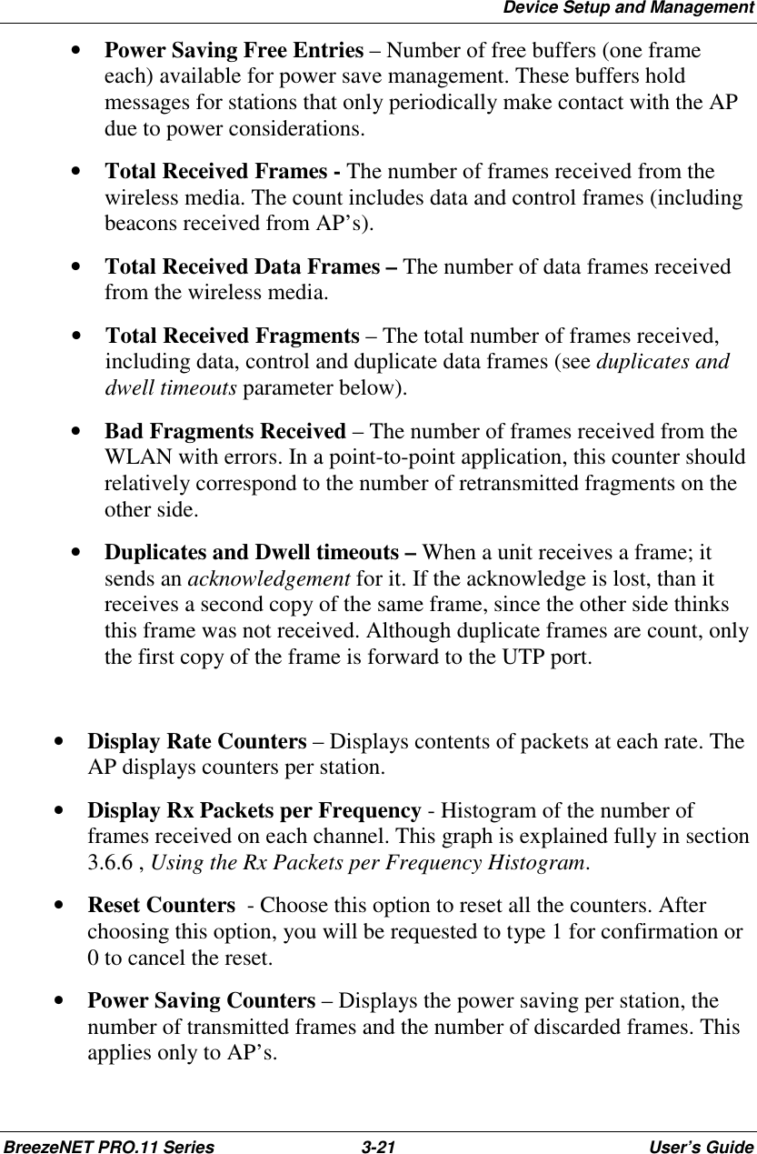 Device Setup and ManagementBreezeNET PRO.11 Series 3-21 User’s Guide• Power Saving Free Entries – Number of free buffers (one frameeach) available for power save management. These buffers holdmessages for stations that only periodically make contact with the APdue to power considerations.• Total Received Frames - The number of frames received from thewireless media. The count includes data and control frames (includingbeacons received from AP’s).• Total Received Data Frames – The number of data frames receivedfrom the wireless media.• Total Received Fragments – The total number of frames received,including data, control and duplicate data frames (see duplicates anddwell timeouts parameter below).• Bad Fragments Received – The number of frames received from theWLAN with errors. In a point-to-point application, this counter shouldrelatively correspond to the number of retransmitted fragments on theother side.• Duplicates and Dwell timeouts – When a unit receives a frame; itsends an acknowledgement for it. If the acknowledge is lost, than itreceives a second copy of the same frame, since the other side thinksthis frame was not received. Although duplicate frames are count, onlythe first copy of the frame is forward to the UTP port.• Display Rate Counters – Displays contents of packets at each rate. TheAP displays counters per station.• Display Rx Packets per Frequency - Histogram of the number offrames received on each channel. This graph is explained fully in section3.6.6 , Using the Rx Packets per Frequency Histogram.• Reset Counters  - Choose this option to reset all the counters. Afterchoosing this option, you will be requested to type 1 for confirmation or0 to cancel the reset.• Power Saving Counters – Displays the power saving per station, thenumber of transmitted frames and the number of discarded frames. Thisapplies only to AP’s.