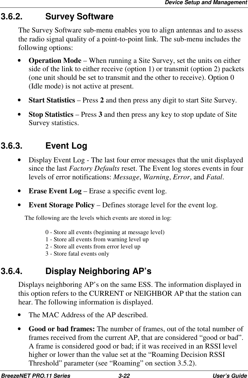 Device Setup and ManagementBreezeNET PRO.11 Series 3-22 User’s Guide3.6.2. Survey SoftwareThe Survey Software sub-menu enables you to align antennas and to assessthe radio signal quality of a point-to-point link. The sub-menu includes thefollowing options:• Operation Mode – When running a Site Survey, set the units on eitherside of the link to either receive (option 1) or transmit (option 2) packets(one unit should be set to transmit and the other to receive). Option 0(Idle mode) is not active at present.• Start Statistics – Press 2 and then press any digit to start Site Survey.• Stop Statistics – Press 3 and then press any key to stop update of SiteSurvey statistics.3.6.3. Event Log• Display Event Log - The last four error messages that the unit displayedsince the last Factory Defaults reset. The Event log stores events in fourlevels of error notifications: Message, Warning, Error, and Fatal.• Erase Event Log – Erase a specific event log.• Event Storage Policy – Defines storage level for the event log. The following are the levels which events are stored in log:0 - Store all events (beginning at message level)1 - Store all events from warning level up2 - Store all events from error level up3 - Store fatal events only3.6.4. Display Neighboring AP’sDisplays neighboring AP’s on the same ESS. The information displayed inthis option refers to the CURRENT or NEIGHBOR AP that the station canhear. The following information is displayed.• The MAC Address of the AP described.• Good or bad frames: The number of frames, out of the total number offrames received from the current AP, that are considered “good or bad”.A frame is considered good or bad; if it was received in an RSSI levelhigher or lower than the value set at the “Roaming Decision RSSIThreshold” parameter (see “Roaming” on section 3.5.2).