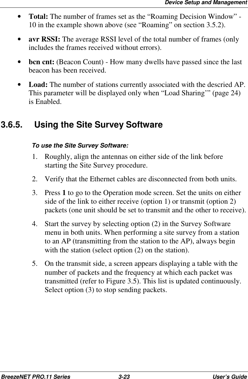 Device Setup and ManagementBreezeNET PRO.11 Series 3-23 User’s Guide• Total: The number of frames set as the “Roaming Decision Window” -10 in the example shown above (see “Roaming” on section 3.5.2).• avr RSSI: The average RSSI level of the total number of frames (onlyincludes the frames received without errors).• bcn cnt: (Beacon Count) - How many dwells have passed since the lastbeacon has been received.• Load: The number of stations currently associated with the descried AP.This parameter will be displayed only when “Load Sharing’” (page 24)is Enabled.3.6.5.  Using the Site Survey SoftwareTo use the Site Survey Software:1. Roughly, align the antennas on either side of the link beforestarting the Site Survey procedure.2. Verify that the Ethernet cables are disconnected from both units.3. Press 1 to go to the Operation mode screen. Set the units on eitherside of the link to either receive (option 1) or transmit (option 2)packets (one unit should be set to transmit and the other to receive).4. Start the survey by selecting option (2) in the Survey Softwaremenu in both units. When performing a site survey from a stationto an AP (transmitting from the station to the AP), always beginwith the station (select option (2) on the station).5. On the transmit side, a screen appears displaying a table with thenumber of packets and the frequency at which each packet wastransmitted (refer to Figure 3.5). This list is updated continuously.Select option (3) to stop sending packets.